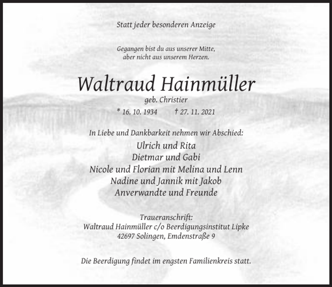 <p>Statt jeder besonderen Anzeige</p><p>Gegangen bist du aus unserer Mitte,<br />aber nicht aus unserem Herzen.</p><p>Waltraud Hainmüller<br />geb. Christier<br />* 16. 10. 1934<br />† 27. 11. 2021<br />In Liebe und Dankbarkeit nehmen wir Abschied:</p><p>Ulrich und Rita<br />Dietmar und Gabi<br />Nicole und Florian mit Melina und Lenn<br />Nadine und Jannik mit Jakob<br />Anverwandte und Freunde<br />Traueranschrift:<br />Waltraud Hainmüller c/o Beerdigungsinstitut Lipke<br />42697 Solingen, Emdenstraße 9</p><p>Die Beerdigung findet im engsten Familienkreis statt.</p>