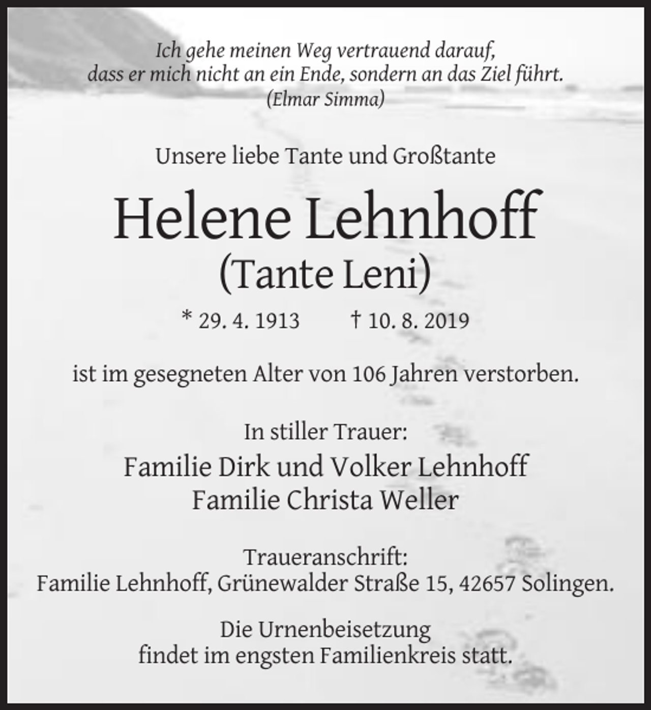 <p>Ich gehe meinen Weg vertrauend darauf,<br />dass er mich nicht an ein Ende, sondern an das Ziel führt.<br />(Elmar Simma)</p><p>Unsere liebe Tante und Großtante</p><p>Helene Lehnhoff<br />(Tante Leni)<br />* 29. 4. 1913</p><p>† 10. 8. 2019</p><p>ist im gesegneten Alter von 106 Jahren verstorben.<br />In stiller Trauer:</p><p>Familie Dirk und Volker Lehnhoff<br />Familie Christa Weller<br />Traueranschrift:<br />Familie Lehnhoff, Grünewalder Straße 15, 42657 Solingen.<br />Die Urnenbeisetzung<br />findet im engsten Familienkreis statt.</p>