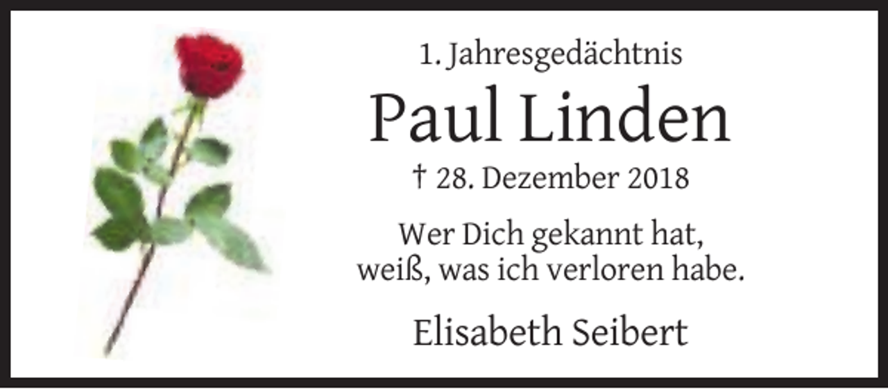 <p>1. Jahresgedächtnis</p><p>Paul Linden<br />† 28. Dezember 2018<br />Wer Dich gekannt hat,<br />weiß, was ich verloren habe.</p><p>Elisabeth Seibert</p>