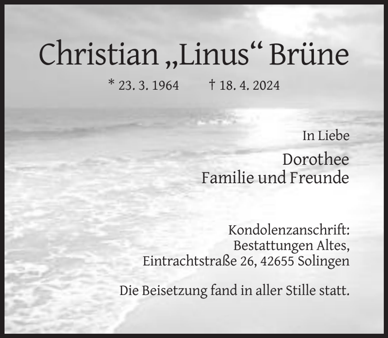 <p>Christian „Linus“ Brüne<br />* 23. 3. 1964</p><p>† 18. 4. 2024</p><p>In Liebe</p><p>Dorothee<br />Familie und Freunde</p><p>Kondolenzanschrift:<br />Bestattungen Altes,<br />Eintrachtstraße 26, 42655 Solingen<br />Die Beisetzung fand in aller Stille statt.</p>