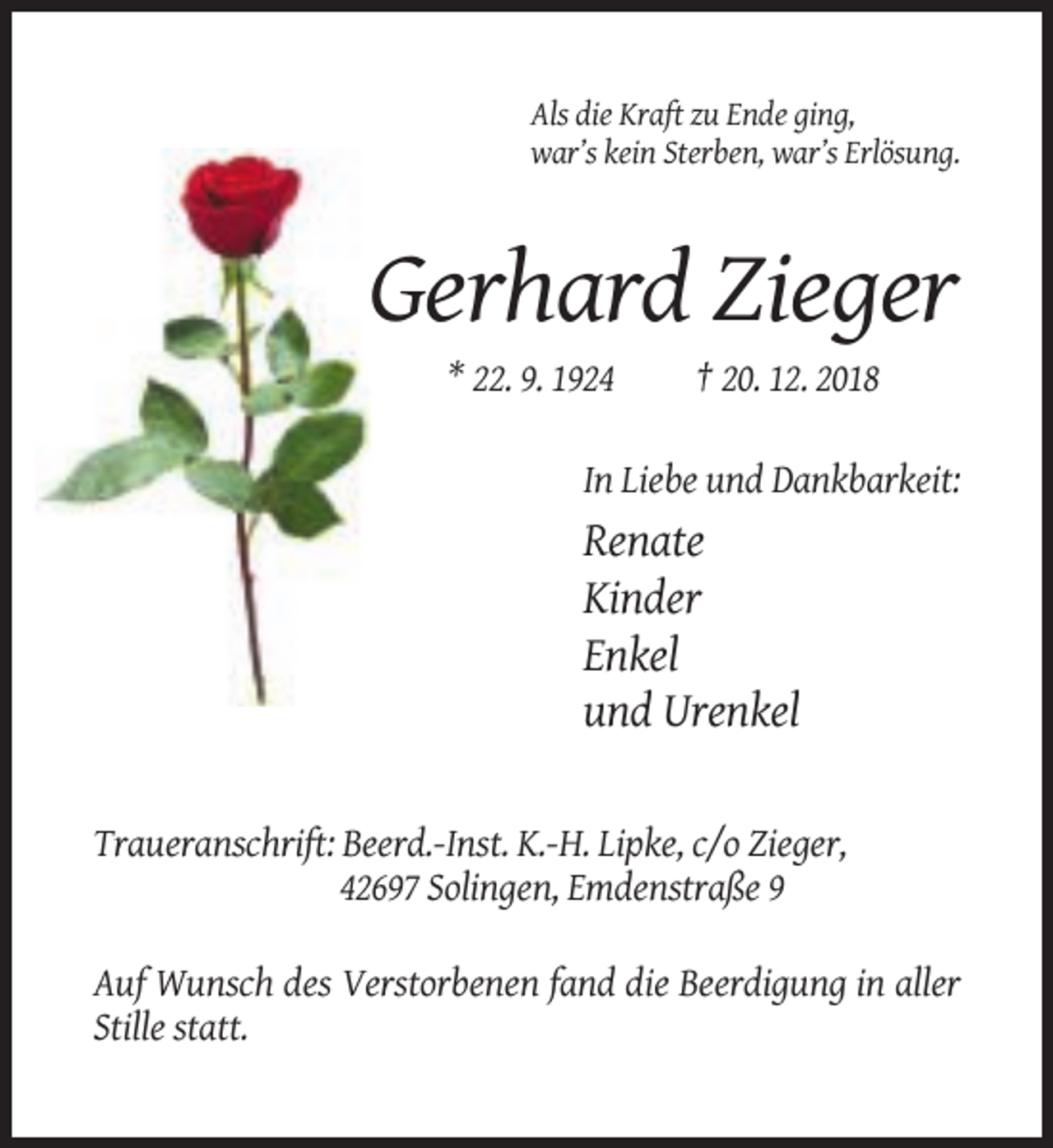<p>Als die Kraft zu Ende ging,<br />war’s kein Sterben, war’s Erlösung.</p><p>Gerhard Zieger<br />* 22. 9. 1924</p><p>† 20. 12. 2018</p><p>In Liebe und Dankbarkeit:</p><p>Renate<br />Kinder<br />Enkel<br />und Urenkel<br />Traueranschrift: Beerd.-Inst. K.-H. Lipke, c/o Zieger,<br />42697 Solingen, Emdenstraße 9<br />Auf Wunsch des Verstorbenen fand die Beerdigung in aller<br />Stille statt.</p>