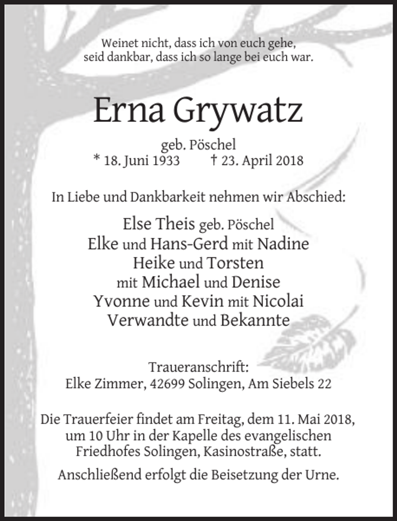 <p>Weinet nicht, dass ich von euch gehe,<br />seid dankbar, dass ich so lange bei euch war.</p><p>Erna Grywatz<br />geb. Pöschel<br />* 18. Juni 1933<br />† 23. April 2018<br />In Liebe und Dankbarkeit nehmen wir Abschied:</p><p>Else Theis geb. Pöschel<br />Elke und Hans-Gerd mit Nadine<br />Heike und Torsten<br />mit Michael und Denise<br />Yvonne und Kevin mit Nicolai<br />Verwandte und Bekannte<br />Traueranschrift:<br />Elke Zimmer, 42699 Solingen, Am Siebels 22<br />Die Trauerfeier findet am Freitag, dem 11. Mai 2018,<br />um 10 Uhr in der Kapelle des evangelischen<br />Friedhofes Solingen, Kasinostraße, statt.<br />Anschließend erfolgt die Beisetzung der Urne.</p>