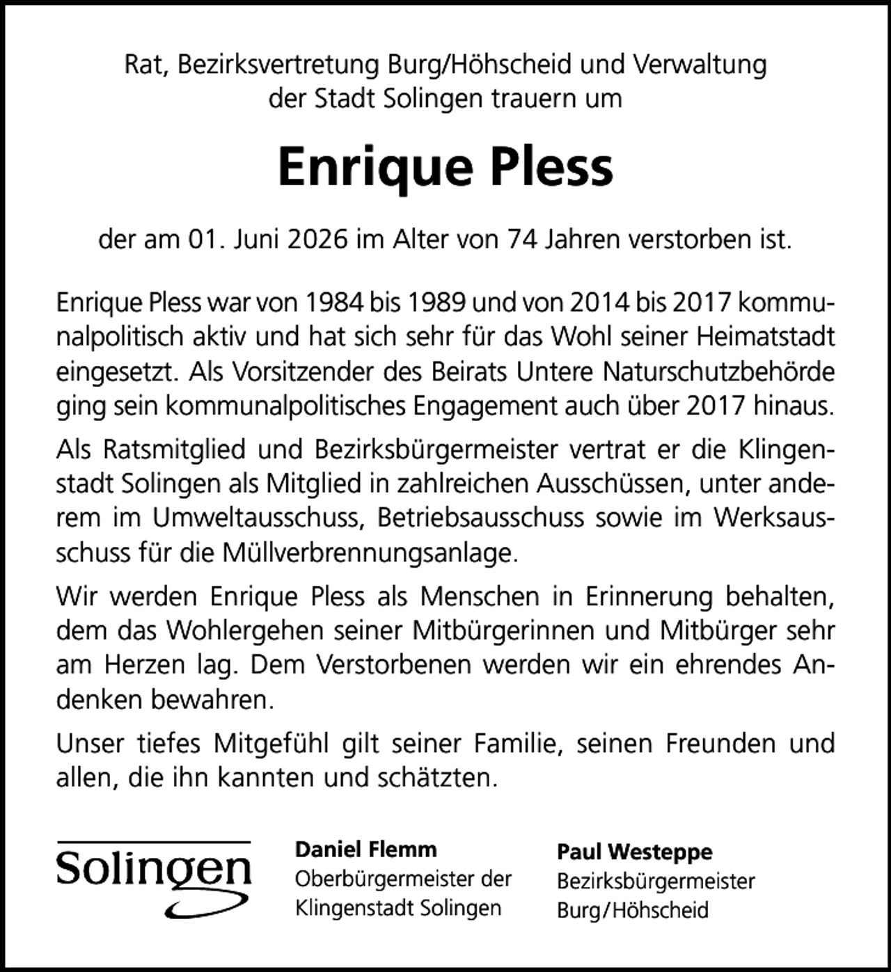 <p>Rat, Bezirksvertretung Burg/Höhscheid und Verwaltung<br />der Stadt Solingen trauern um</p><p>Enrique Pless<br />der am 01. Juni 2026 im Alter von 74 Jahren verstorben ist.<br />Enrique Pless war von 1984 bis 1989 und von 2014 bis 2017 kommunalpolitisch aktiv und hat sich sehr für das Wohl seiner Heimatstadt<br />eingesetzt. Als Vorsitzender des Beirats Untere Naturschutzbehörde<br />ging sein kommunalpolitisches Engagement auch über 2017 hinaus.<br />Als Ratsmitglied und Bezirksbürgermeister vertrat er die Klingenstadt Solingen als Mitglied in zahlreichen Ausschüssen, unter anderem im Umweltausschuss, Betriebsausschuss sowie im Werksausschuss für die Müllverbrennungsanlage.<br />Wir werden Enrique Pless als Menschen in Erinnerung behalten,<br />dem das Wohlergehen seiner Mitbürgerinnen und Mitbürger sehr<br />am Herzen lag. Dem Verstorbenen werden wir ein ehrendes Andenken bewahren.<br />Unser tiefes Mitgefühl gilt seiner Familie, seinen Freunden und<br />allen, die ihn kannten und schätzten.<br />Daniel Flemm<br />Oberbürgermeister der<br />Klingenstadt Solingen</p><p>Paul Westeppe<br />Bezirksbürgermeister<br />Burg / Höhscheid</p>