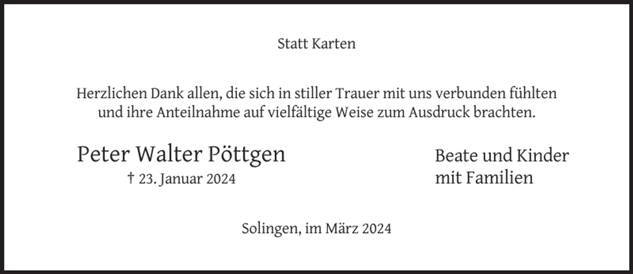 <p>Statt Karten</p><p>Herzlichen Dank allen, die sich in stiller Trauer mit uns verbunden fühlten<br />und ihre Anteilnahme auf vielfältige Weise zum Ausdruck brachten.</p><p>Peter Walter Pöttgen<br />† 23. Januar 2024</p><p>Solingen, im März 2024</p><p>Beate und Kinder<br />mit Familien</p>