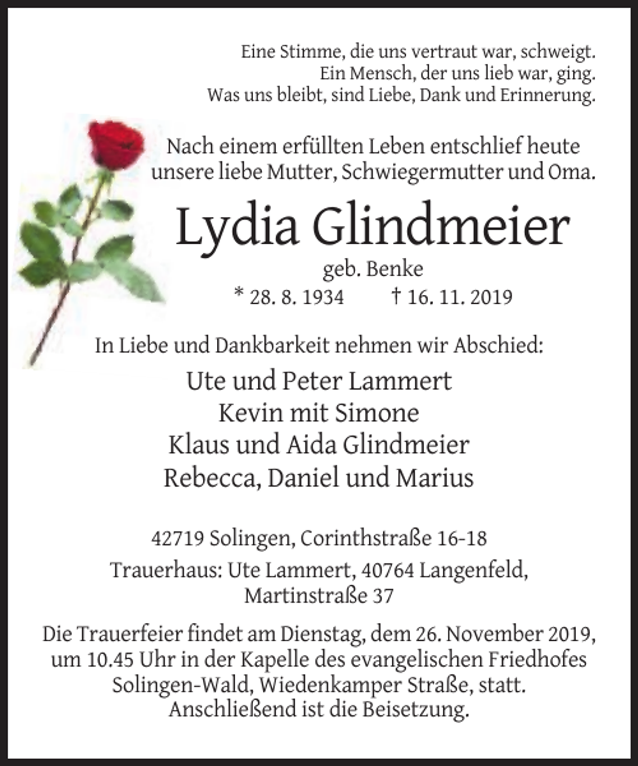 <p>Eine Stimme, die uns vertraut war, schweigt.<br />Ein Mensch, der uns lieb war, ging.<br />Was uns bleibt, sind Liebe, Dank und Erinnerung.</p><p>Nach einem erfüllten Leben entschlief heute<br />unsere liebe Mutter, Schwiegermutter und Oma.</p><p>Lydia Glindmeier<br />geb. Benke<br />* 28. 8. 1934<br />† 16. 11. 2019<br />In Liebe und Dankbarkeit nehmen wir Abschied:</p><p>Ute und Peter Lammert<br />Kevin mit Simone<br />Klaus und Aida Glindmeier<br />Rebecca, Daniel und Marius<br />42719 Solingen, Corinthstraße 16-18<br />Trauerhaus: Ute Lammert, 40764 Langenfeld,<br />Martinstraße 37<br />Die Trauerfeier findet am Dienstag, dem 26. November 2019,<br />um 10.45 Uhr in der Kapelle des evangelischen Friedhofes<br />Solingen-Wald, Wiedenkamper Straße, statt.<br />Anschließend ist die Beisetzung.</p>