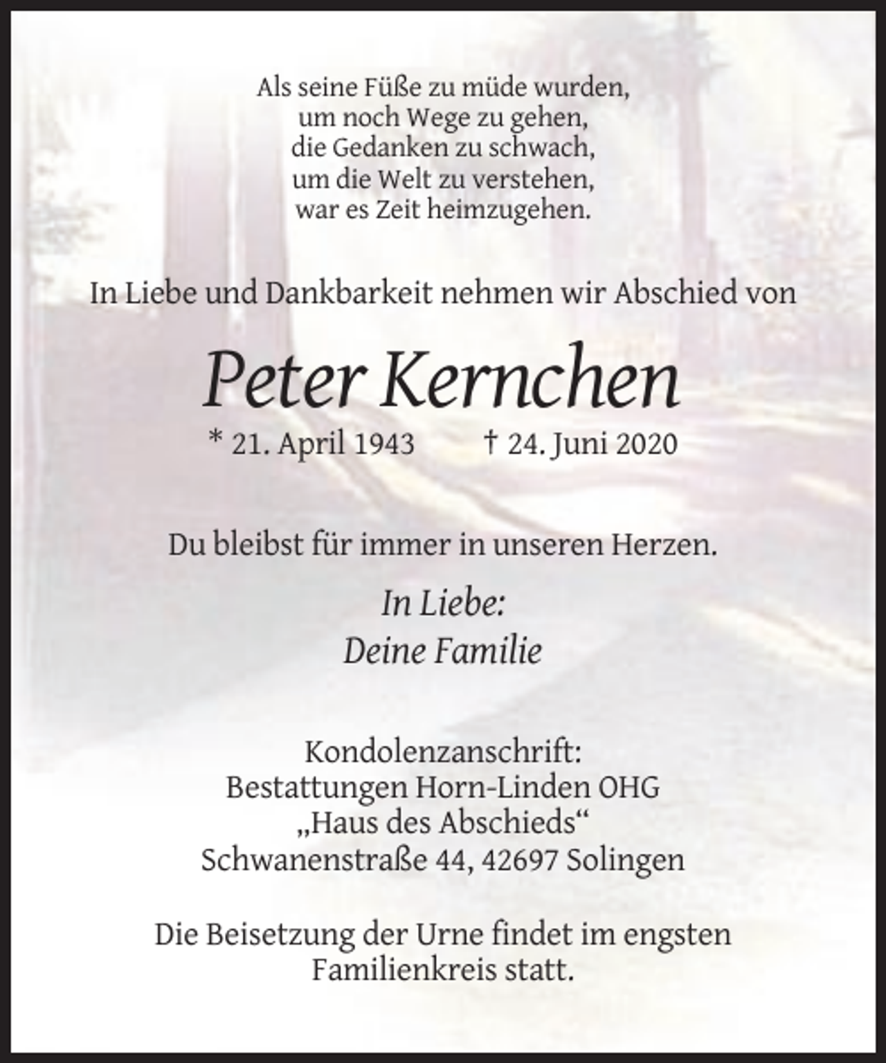 <p>Als seine Füße zu müde wurden,<br />um noch Wege zu gehen,<br />die Gedanken zu schwach,<br />um die Welt zu verstehen,<br />war es Zeit heimzugehen.</p><p>In Liebe und Dankbarkeit nehmen wir Abschied von</p><p>Peter Kernchen<br />* 21. April 1943</p><p>† 24. Juni 2020</p><p>Du bleibst für immer in unseren Herzen.</p><p>In Liebe:<br />Deine Familie<br />Kondolenzanschrift:<br />Bestattungen Horn-Linden OHG<br />„Haus des Abschieds“<br />Schwanenstraße 44, 42697 Solingen<br />Die Beisetzung der Urne findet im engsten<br />Familienkreis statt.</p>