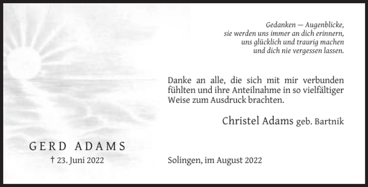 <p>Gedanken — Augenblicke,<br />sie werden uns immer an dich erinnern,<br />uns glücklich und traurig machen<br />und dich nie vergessen lassen.</p><p>Danke an alle, die sich mit mir verbunden<br />fühlten und ihre Anteilnahme in so vielfältiger<br />Weise zum Ausdruck brachten.</p><p>Christel Adams geb. Bartnik</p><p>GERD ADAMS<br />† 23. Juni 2022</p><p>Solingen, im August 2022</p>