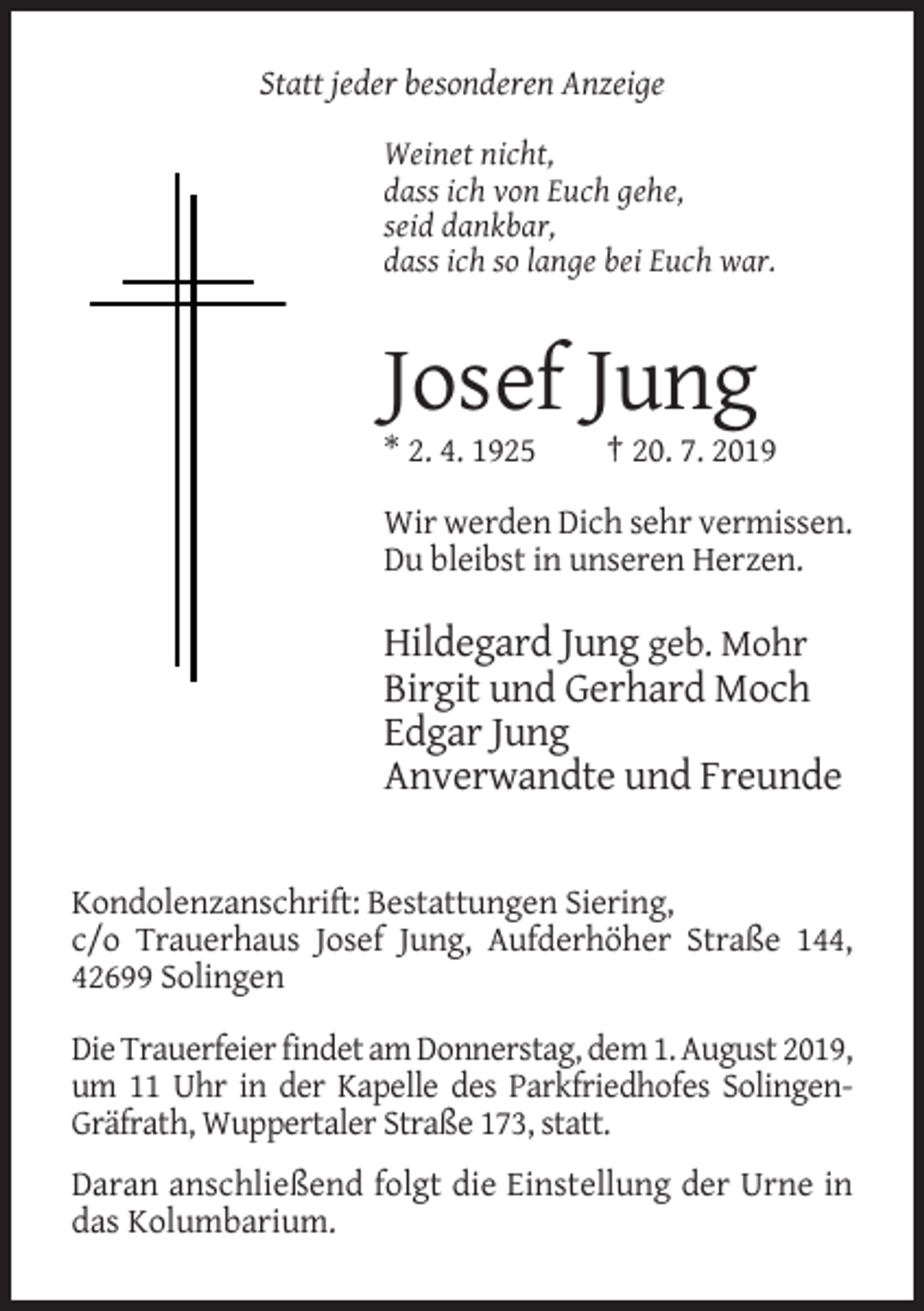 <p>Statt jeder besonderen Anzeige<br />Weinet nicht,<br />dass ich von Euch gehe,<br />seid dankbar,<br />dass ich so lange bei Euch war.</p><p>Josef Jung<br />* 2. 4. 1925</p><p>† 20. 7. 2019</p><p>Wir werden Dich sehr vermissen.<br />Du bleibst in unseren Herzen.</p><p>Hildegard Jung geb. Mohr<br />Birgit und Gerhard Moch<br />Edgar Jung<br />Anverwandte und Freunde</p><p>Kondolenzanschrift: Bestattungen Siering,<br />c/o Trauerhaus Josef Jung, Aufderhöher Straße 144,<br />42699 Solingen<br />Die Trauerfeier findet am Donnerstag, dem 1. August 2019,<br />um 11 Uhr in der Kapelle des Parkfriedhofes SolingenGräfrath, Wuppertaler Straße 173, statt.<br />Daran anschließend folgt die Einstellung der Urne in<br />das Kolumbarium.</p>