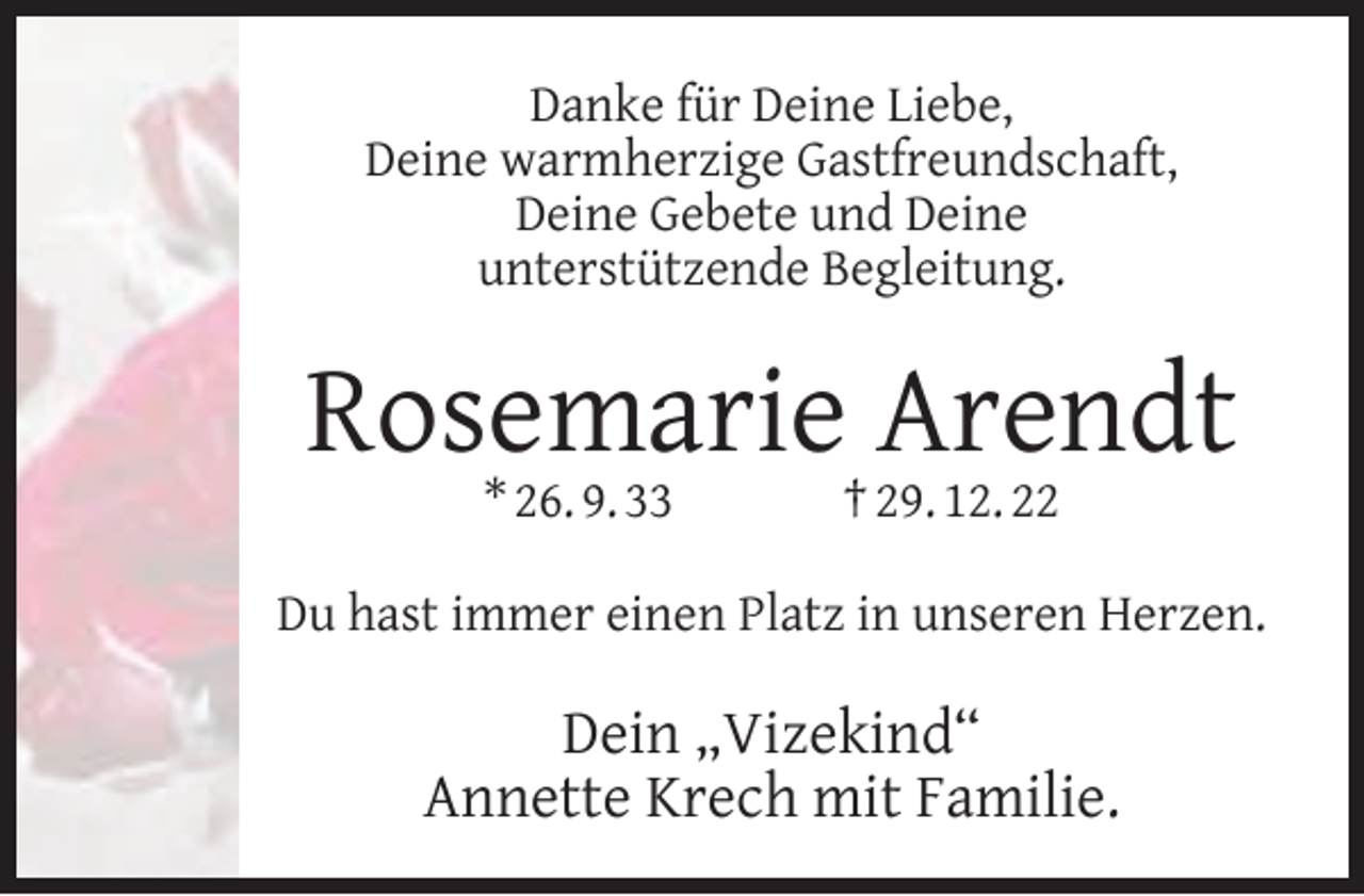 <p>Danke für Deine Liebe,<br />Deine warmherzige Gastfreundschaft,<br />Deine Gebete und Deine<br />unterstützende Begleitung.</p><p>Rosemarie Arendt<br />* 26. 9. 33</p><p>† 29. 12. 22</p><p>Du hast immer einen Platz in unseren Herzen.</p><p>Dein „Vizekind“<br />Annette Krech mit Familie.</p>