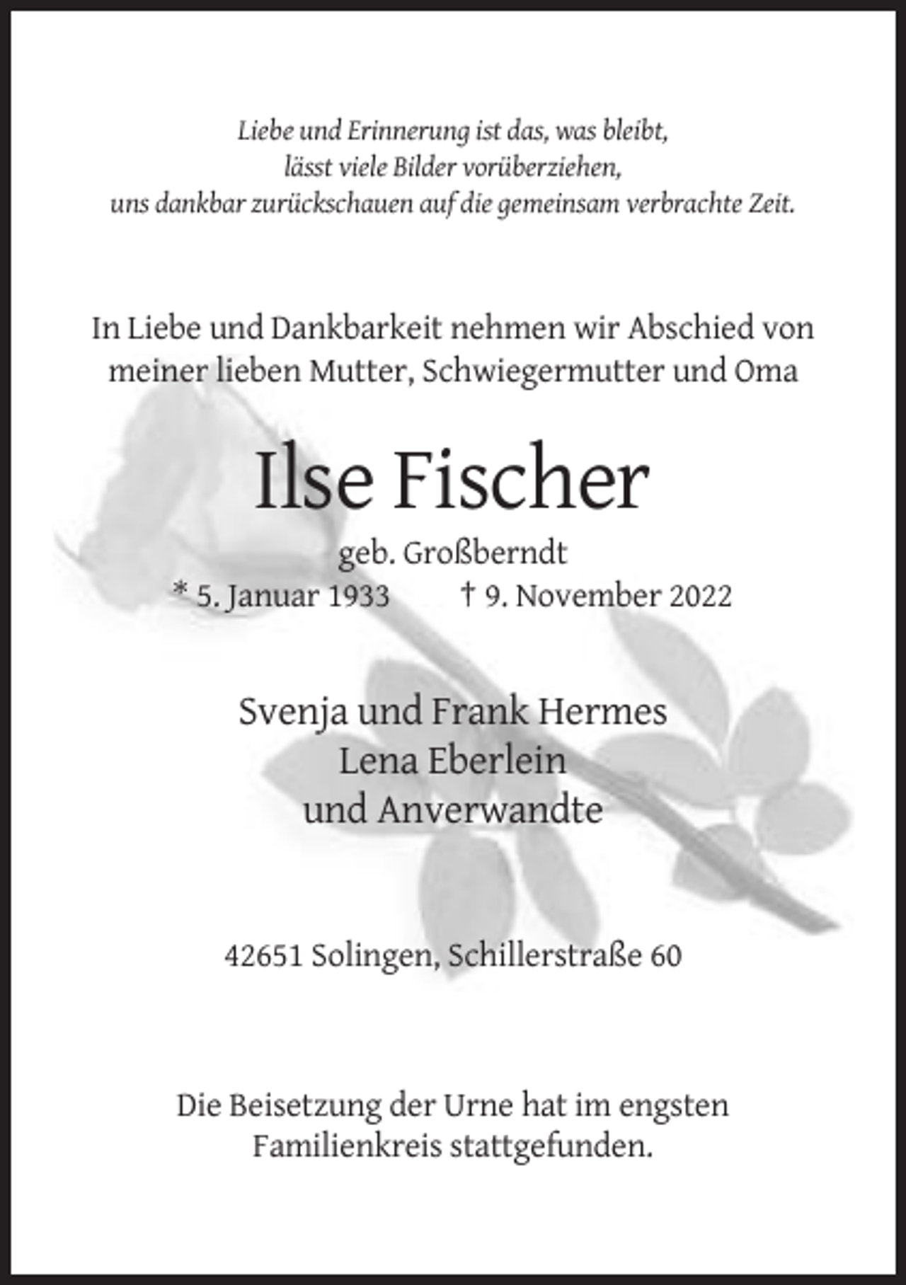 <p>Liebe und Erinnerung ist das, was bleibt,<br />lässt viele Bilder vorüberziehen,<br />uns dankbar zurückschauen auf die gemeinsam verbrachte Zeit.</p><p>In Liebe und Dankbarkeit nehmen wir Abschied von<br />meiner lieben Mutter, Schwiegermutter und Oma</p><p>Ilse Fischer<br />geb. Großberndt<br />* 5. Januar 1933<br />† 9. November 2022</p><p>Svenja und Frank Hermes<br />Lena Eberlein<br />und Anverwandte</p><p>42651 Solingen, Schillerstraße 60</p><p>Die Beisetzung der Urne hat im engsten<br />Familienkreis stattgefunden.</p>