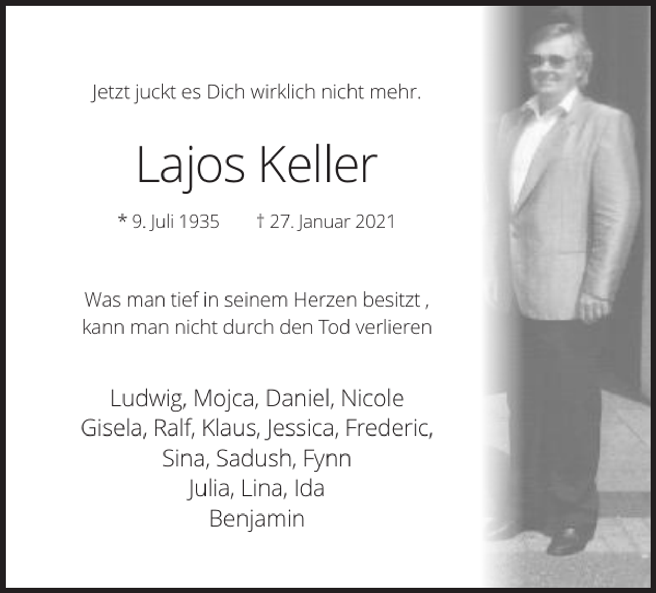 <p>Jetzt juckt es Dich wirklich nicht mehr.</p><p>Lajos Keller<br />* 9. Juli 1935</p><p>† 27. Januar 2021</p><p>Was man tief in seinem Herzen besitzt ,<br />kann man nicht durch den Tod verlieren</p><p>Ludwig, Mojca, Daniel, Nicole<br />Gisela, Ralf, Klaus, Jessica, Frederic,<br />Sina, Sadush, Fynn<br />Julia, Lina, Ida<br />Benjamin</p>