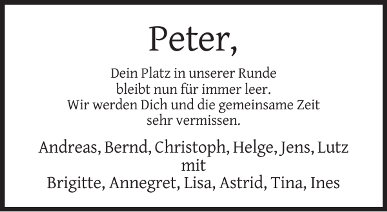 <p>Peter,<br />Dein Platz in unserer Runde<br />bleibt nun für immer leer.<br />Wir werden Dich und die gemeinsame Zeit<br />sehr vermissen.</p><p>Andreas, Bernd, Christoph, Helge, Jens, Lutz<br />mit<br />Brigitte, Annegret, Lisa, Astrid, Tina, Ines</p>