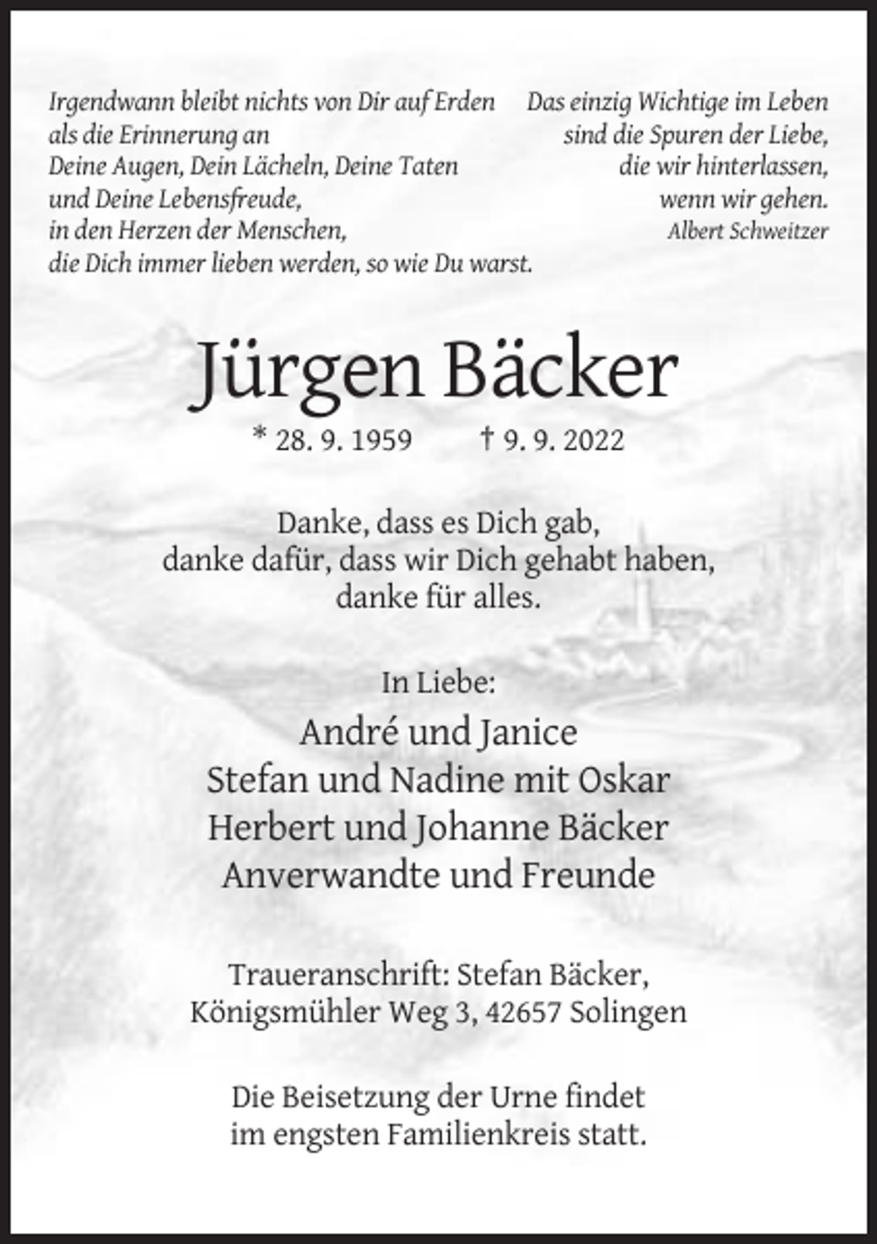 <p>Irgendwann bleibt nichts von Dir auf Erden Das einzig Wichtige im Leben<br />als die Erinnerung an<br />sind die Spuren der Liebe,<br />Deine Augen, Dein Lächeln, Deine Taten<br />die wir hinterlassen,<br />und Deine Lebensfreude,<br />wenn wir gehen.<br />in den Herzen der Menschen,<br />Albert Schweitzer<br />die Dich immer lieben werden, so wie Du warst.</p><p>Jürgen Bäcker<br />* 28. 9. 1959</p><p>† 9. 9. 2022</p><p>Danke, dass es Dich gab,<br />danke dafür, dass wir Dich gehabt haben,<br />danke für alles.<br />In Liebe:</p><p>André und Janice<br />Stefan und Nadine mit Oskar<br />Herbert und Johanne Bäcker<br />Anverwandte und Freunde<br />Traueranschrift: Stefan Bäcker,<br />Königsmühler Weg 3, 42657 Solingen<br />Die Beisetzung der Urne findet<br />im engsten Familienkreis statt.</p>