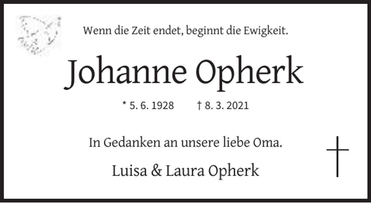<p>Wenn die Zeit endet, beginnt die Ewigkeit.</p><p>Johanne Opherk<br />* 5. 6. 1928</p><p>† 8. 3. 2021</p><p>In Gedanken an unsere liebe Oma.</p><p>Luisa &amp; Laura Opherk</p>