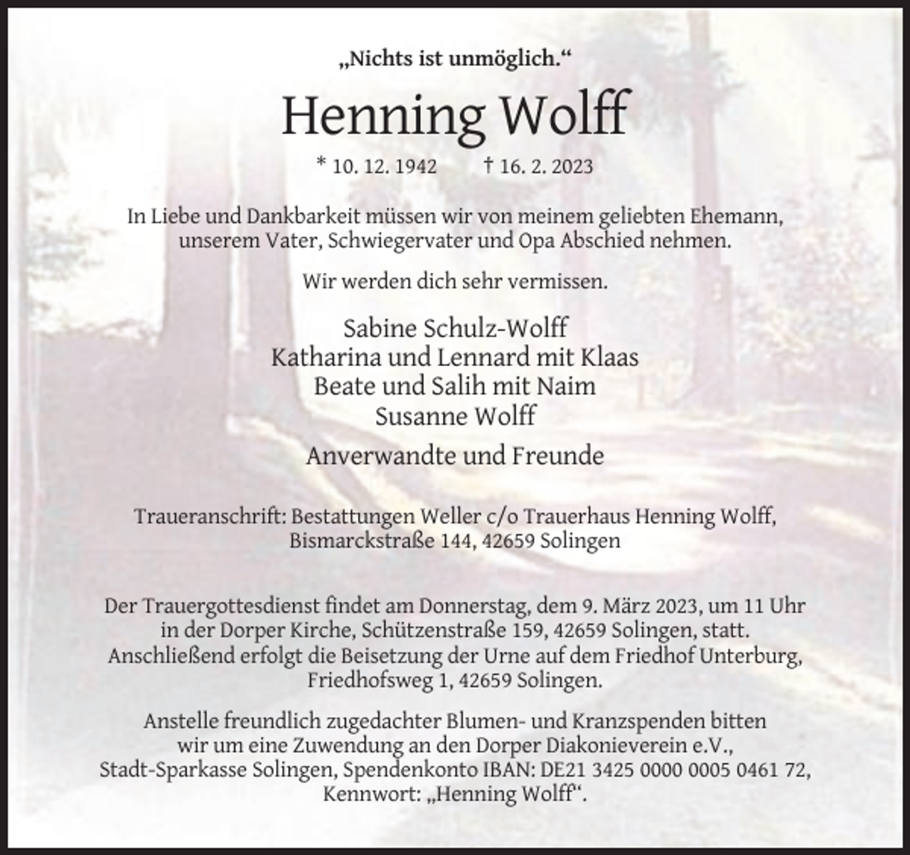 <p>„Nichts ist unmöglich.“</p><p>Henning Wolff<br />* 10. 12. 1942</p><p>† 16. 2. 2023</p><p>In Liebe und Dankbarkeit müssen wir von meinem geliebten Ehemann,<br />unserem Vater, Schwiegervater und Opa Abschied nehmen.<br />Wir werden dich sehr vermissen.</p><p>Sabine Schulz-Wolff<br />Katharina und Lennard mit Klaas<br />Beate und Salih mit Naim<br />Susanne Wolff<br />Anverwandte und Freunde<br />Traueranschrift: Bestattungen Weller c/o Trauerhaus Henning Wolff,<br />Bismarckstraße 144, 42659 Solingen<br />Der Trauergottesdienst findet am Donnerstag, dem 9. März 2023, um 11 Uhr<br />in der Dorper Kirche, Schützenstraße 159, 42659 Solingen, statt.<br />Anschließend erfolgt die Beisetzung der Urne auf dem Friedhof Unterburg,<br />Friedhofsweg 1, 42659 Solingen.<br />Anstelle freundlich zugedachter Blumen- und Kranzspenden bitten<br />wir um eine Zuwendung an den Dorper Diakonieverein e.V.,<br />Stadt-Sparkasse Solingen, Spendenkonto IBAN: DE21 3425 05 0461 72,<br />Kennwort: „Henning Wolff“.</p>