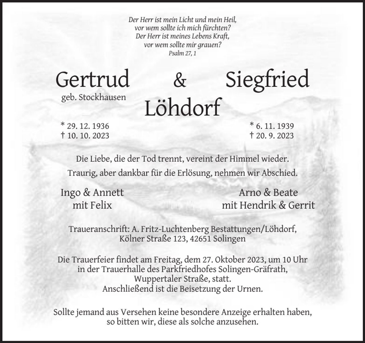 <p>Der Herr ist mein Licht und mein Heil,<br />vor wem sollte ich mich fürchten?<br />Der Herr ist meines Lebens Kraft,<br />vor wem sollte mir grauen?<br />Psalm 27, 1</p><p>Gertrud</p><p>&amp;</p><p>Siegfried</p><p>geb. Stockhausen</p><p>Löhdorf<br />* 29. 12. 1936<br />† 10. 10. 2023</p><p>* 6. 11. 1939<br />† 20. 9. 2023</p><p>Die Liebe, die der Tod trennt, vereint der Himmel wieder.<br />Traurig, aber dankbar für die Erlösung, nehmen wir Abschied.</p><p>Ingo &amp; Annett<br />mit Felix</p><p>Arno &amp; Beate<br />mit Hendrik &amp; Gerrit</p><p>Traueranschrift: A. Fritz-Luchtenberg Bestattungen/Löhdorf,<br />Kölner Straße 123, 42651 Solingen<br />Die Trauerfeier findet am Freitag, dem 27. Oktober 2023, um 10 Uhr<br />in der Trauerhalle des Parkfriedhofes Solingen-Gräfrath,<br />Wuppertaler Straße, statt.<br />Anschließend ist die Beisetzung der Urnen.<br />Sollte jemand aus Versehen keine besondere Anzeige erhalten haben,<br />so bitten wir, diese als solche anzusehen.</p>