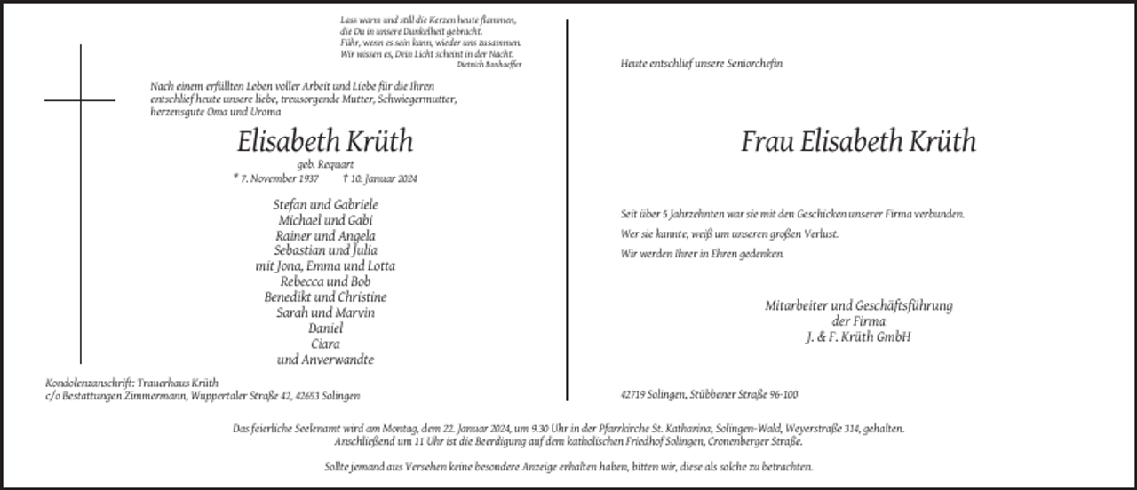 <p>Lass warm und still die Kerzen heute flammen,<br />die Du in unsere Dunkelheit gebracht.<br />Führ, wenn es sein kann, wieder uns zusammen.<br />Wir wissen es, Dein Licht scheint in der Nacht.<br />Dietrich Bonhoeffer</p><p>Heute entschlief unsere Seniorchefin</p><p>Nach einem erfüllten Leben voller Arbeit und Liebe für die Ihren<br />entschlief heute unsere liebe, treusorgende Mutter, Schwiegermutter,<br />herzensgute Oma und Uroma</p><p>Elisabeth Krüth</p><p>Frau Elisabeth Krüth</p><p>geb. Requart<br />* 7. November 1937<br />† 10. Januar 2024</p><p>Stefan und Gabriele<br />Michael und Gabi<br />Rainer und Angela<br />Sebastian und Julia<br />mit Jona, Emma und Lotta<br />Rebecca und Bob<br />Benedikt und Christine<br />Sarah und Marvin<br />Daniel<br />Ciara<br />und Anverwandte<br />Kondolenzanschrift: Trauerhaus Krüth<br />c/o Bestattungen Zimmermann, Wuppertaler Straße 42, 42653 Solingen</p><p>Seit über 5 Jahrzehnten war sie mit den Geschicken unserer Firma verbunden.<br />Wer sie kannte, weiß um unseren großen Verlust.<br />Wir werden Ihrer in Ehren gedenken.</p><p>Mitarbeiter und Geschäftsführung<br />der Firma<br />J. &amp; F. Krüth GmbH</p><p>42719 Solingen, Stübbener Straße 96-100</p><p>Das feierliche Seelenamt wird am Montag, dem 22. Januar 2024, um 9.30 Uhr in der Pfarrkirche St. Katharina, Solingen-Wald, Weyerstraße 314, gehalten.<br />Anschließend um 11 Uhr ist die Beerdigung auf dem katholischen Friedhof Solingen, Cronenberger Straße.<br />Sollte jemand aus Versehen keine besondere Anzeige erhalten haben, bitten wir, diese als solche zu betrachten.</p>