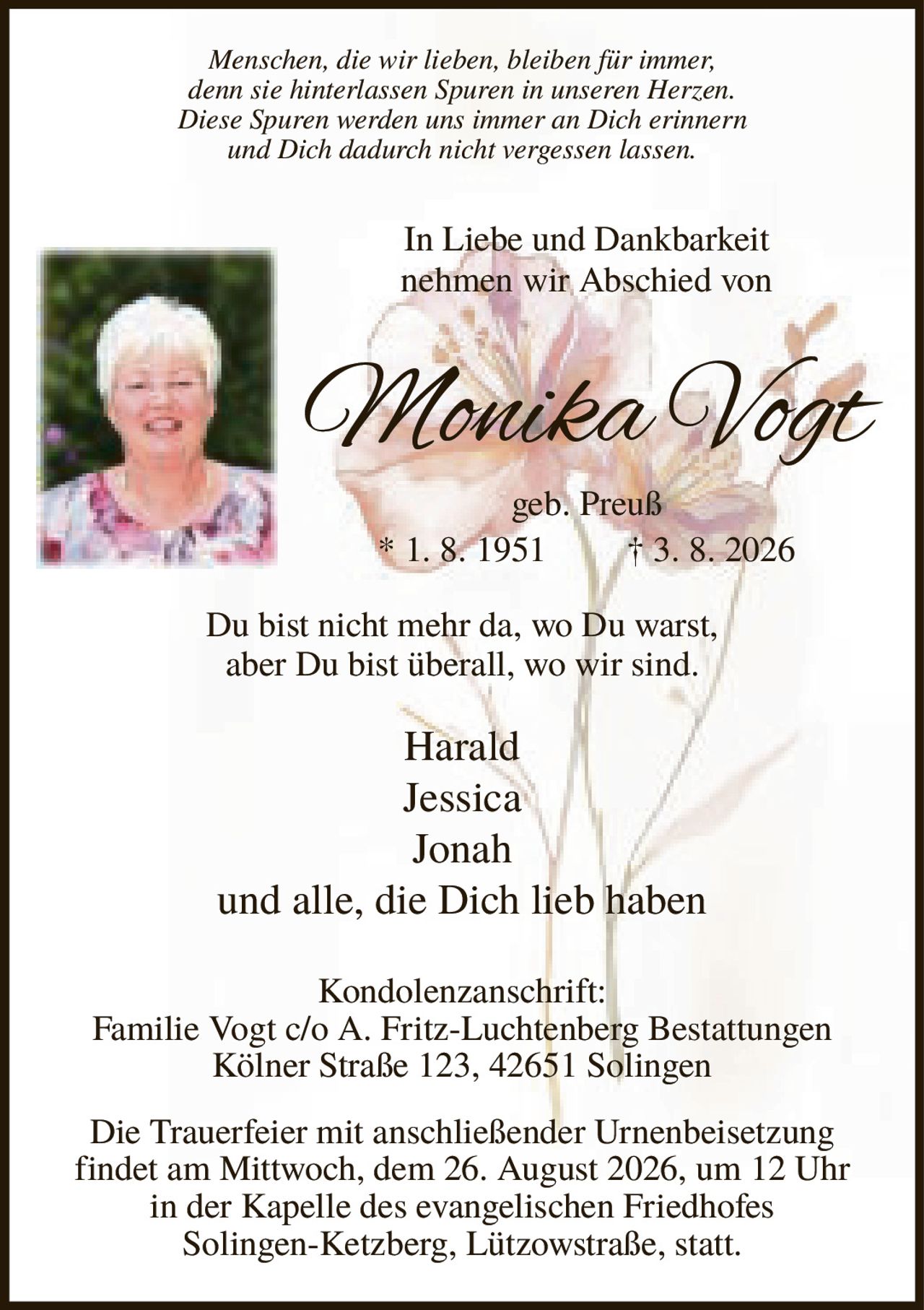 <p><i>Menschen, die wir lieben, bleiben für immer, denn sie hinterlassen Spuren in unseren Herzen. Diese Spuren werden uns immer an Dich erinnern und Dich dadurch nicht vergessen lassen.</i></p><p><strong>In Liebe und Dankbarkeit nehmen wir Abschied von</strong></p><p><strong>Monika Vogt</strong><br>geb. Preuß * 1. 8. 1951 † 3. 8. 2026</p><p>Du bist nicht mehr da, wo Du warst, aber Du bist überall, wo wir sind.</p><p>Harald<br>Jessica<br>Jonah<br>und alle, die Dich lieb haben</p><p><strong>Kondolenzanschrift:</strong><br>Familie Vogt c/o A. Fritz-Luchtenberg Bestattungen<br>Kölner Straße 123, 42651 Solingen</p><p>Die Trauerfeier mit anschließender Urnenbeisetzung findet am Mittwoch, dem 26. August 2026, um 12 Uhr in der Kapelle des evangelischen Friedhofes Solingen-Ketzberg, Lützowstraße, statt.</p>
