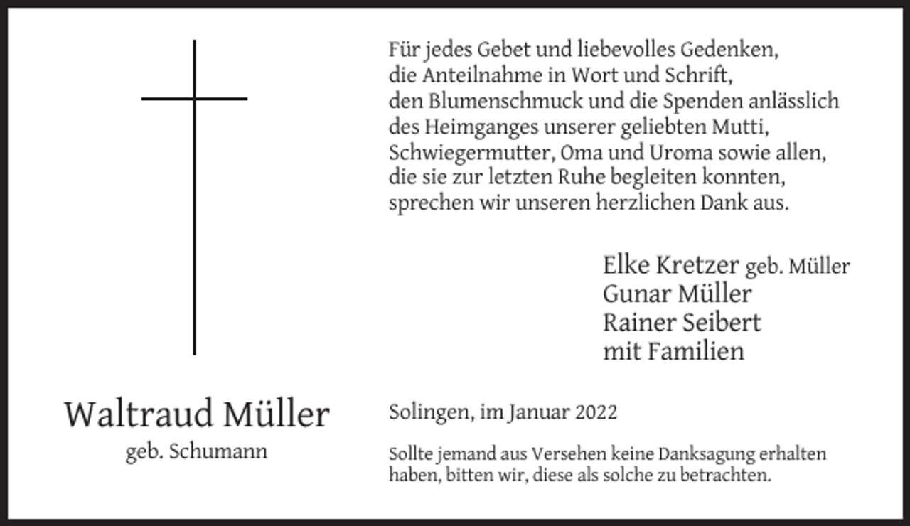 <p>Für jedes Gebet und liebevolles Gedenken,<br />die Anteilnahme in Wort und Schrift,<br />den Blumenschmuck und die Spenden anlässlich<br />des Heimganges unserer geliebten Mutti,<br />Schwiegermutter, Oma und Uroma sowie allen,<br />die sie zur letzten Ruhe begleiten konnten,<br />sprechen wir unseren herzlichen Dank aus.</p><p>Elke Kretzer geb. Müller<br />Gunar Müller<br />Rainer Seibert<br />mit Familien</p><p>Waltraud Müller<br />geb. Schumann</p><p>Solingen, im Januar 2022<br />Sollte jemand aus Versehen keine Danksagung erhalten<br />haben, bitten wir, diese als solche zu betrachten.</p>
