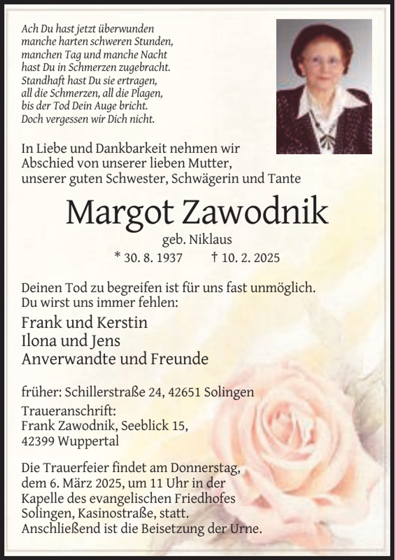 <p>Ach Du hast jetzt überwunden<br />manche harten schweren Stunden,<br />manchen Tag und manche Nacht<br />hast Du in Schmerzen zugebracht.<br />Standhaft hast Du sie ertragen,<br />all die Schmerzen, all die Plagen,<br />bis der Tod Dein Auge bricht.<br />Doch vergessen wir Dich nicht.</p><p>In Liebe und Dankbarkeit nehmen wir<br />Abschied von unserer lieben Mutter,<br />unserer guten Schwester, Schwägerin und Tante</p><p>Margot Zawodnik<br />geb. Niklaus<br />* 30. 8. 1937<br />† 10. 2. 2025<br />Deinen Tod zu begreifen ist für uns fast unmöglich.<br />Du wirst uns immer fehlen:</p><p>Frank und Kerstin<br />Ilona und Jens<br />Anverwandte und Freunde<br />früher: Schillerstraße 24, 42651 Solingen<br />Traueranschrift:<br />Frank Zawodnik, Seeblick 15,<br />42399 Wuppertal<br />Die Trauerfeier findet am Donnerstag,<br />dem 6. März 2025, um 11 Uhr in der<br />Kapelle des evangelischen Friedhofes<br />Solingen, Kasinostraße, statt.<br />Anschließend ist die Beisetzung der Urne.</p>