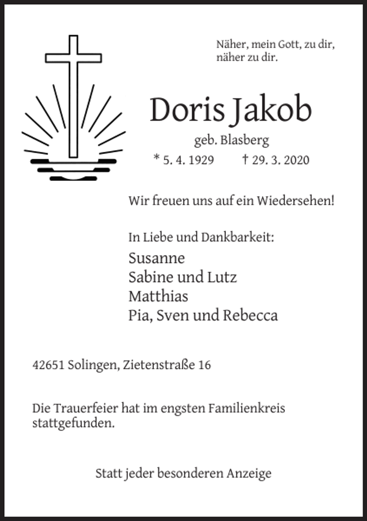 <p>Näher, mein Gott, zu dir,<br />näher zu dir.</p><p>Doris Jakob<br />geb. Blasberg<br />* 5. 4. 1929<br />† 29. 3. 2020</p><p>Wir freuen uns auf ein Wiedersehen!<br />In Liebe und Dankbarkeit:</p><p>Susanne<br />Sabine und Lutz<br />Matthias<br />Pia, Sven und Rebecca</p><p>42651 Solingen, Zietenstraße 16</p><p>Die Trauerfeier hat im engsten Familienkreis<br />stattgefunden.</p><p>Statt jeder besonderen Anzeige</p>