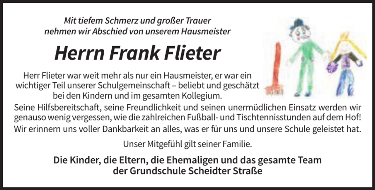<p>Mit tiefem Schmerz und großer Trauer<br />nehmen wir Abschied von unserem Hausmeister</p><p>Herrn Frank Flieter<br />Herr Flieter war weit mehr als nur ein Hausmeister, er war ein<br />wichtiger Teil unserer Schulgemeinschaft – beliebt und geschätzt<br />bei den Kindern und im gesamten Kollegium.<br />Seine Hilfsbereitschaft, seine Freundlichkeit und seinen unermüdlichen Einsatz werden wir<br />genauso wenig vergessen, wie die zahlreichen Fußball- und Tischtennisstunden auf dem Hof!<br />Wir erinnern uns voller Dankbarkeit an alles, was er für uns und unsere Schule geleistet hat.<br />Unser Mitgefühl gilt seiner Familie.</p><p>Die Kinder, die Eltern, die Ehemaligen und das gesamte Team<br />der Grundschule Scheidter Straße</p>