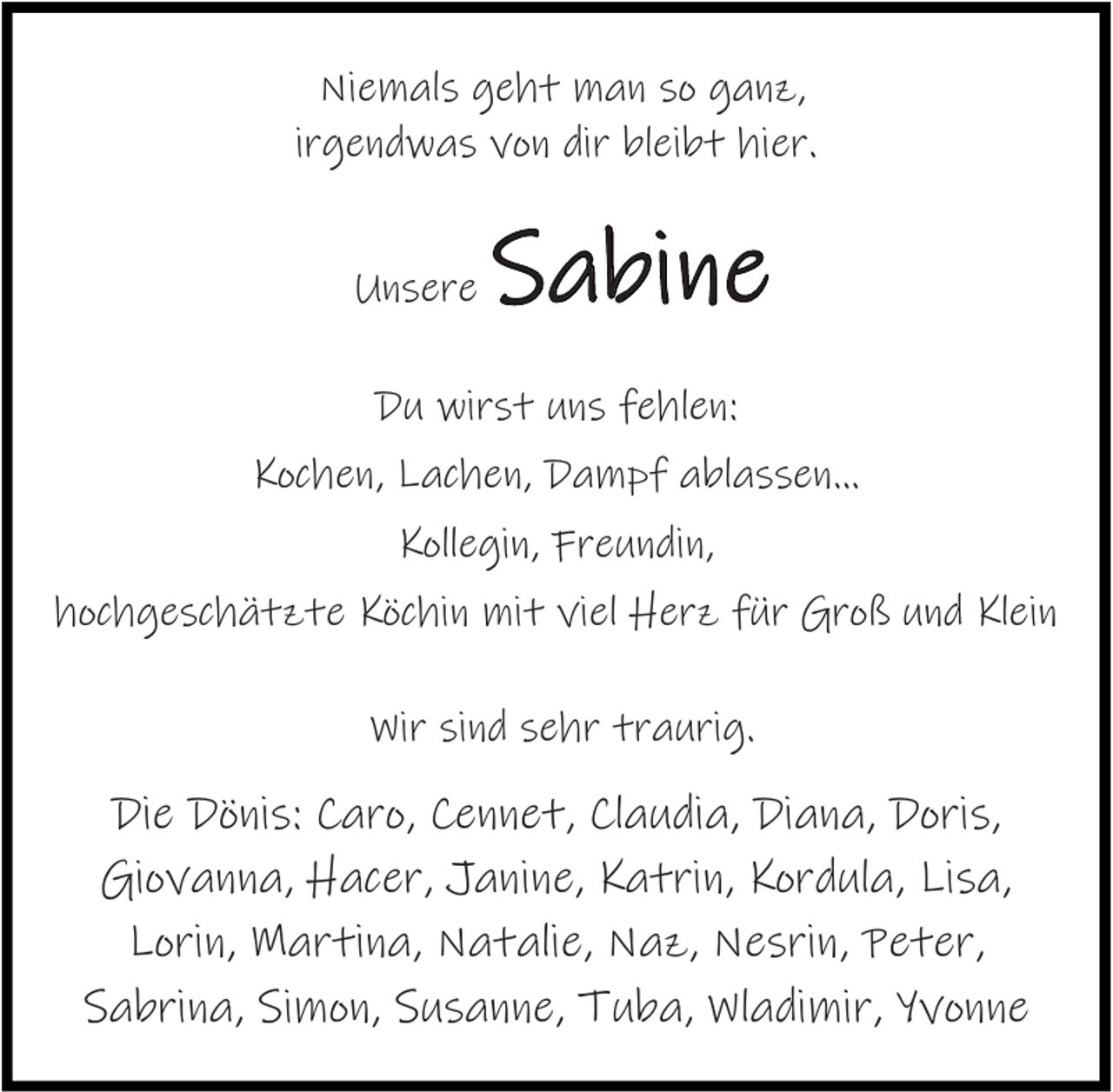 <p>Niemals geht man so ganz,<br />irgendwas von dir bleibt hier.<br />Unsere</p><p>Sabine</p><p>Du wirst uns fehlen:<br />Kochen, Lachen, Dampf ablassen…<br />Kollegin, Freundin,<br />hochgeschätzte Köchin mit viel Herz für Groß und Klein<br />Wir sind sehr traurig.</p><p>Die Dönis: Caro, Cennet, Claudia, Diana, Doris,<br />Giovanna, Hacer, Janine, Katrin, Kordula, Lisa,<br />Lorin, Martina, Natalie, Naz, Nesrin, Peter,<br />Sabrina, Simon, Susanne, Tuba, Wladimir, Yvonne</p>