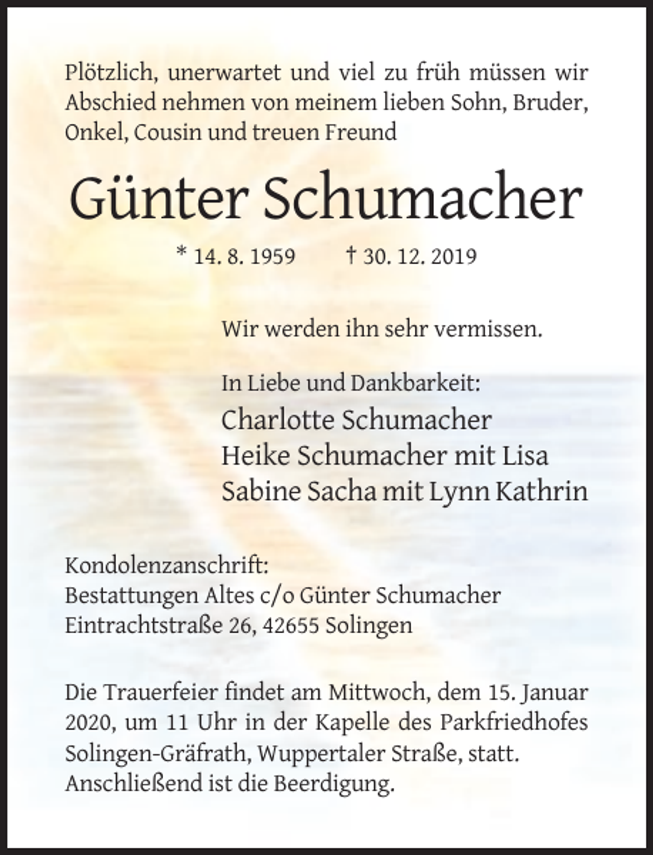 <p>Plötzlich, unerwartet und viel zu früh müssen wir<br />Abschied nehmen von meinem lieben Sohn, Bruder,<br />Onkel, Cousin und treuen Freund</p><p>Günter Schumacher<br />* 14. 8. 1959</p><p>† 30. 12. 2019</p><p>Wir werden ihn sehr vermissen.<br />In Liebe und Dankbarkeit:</p><p>Charlotte Schumacher<br />Heike Schumacher mit Lisa<br />Sabine Sacha mit Lynn Kathrin<br />Kondolenzanschrift:<br />Bestattungen Altes c/o Günter Schumacher<br />Eintrachtstraße 26, 42655 Solingen<br />Die Trauerfeier findet am Mittwoch, dem 15. Januar<br />2020, um 11 Uhr in der Kapelle des Parkfriedhofes<br />Solingen-Gräfrath, Wuppertaler Straße, statt.<br />Anschließend ist die Beerdigung.</p>