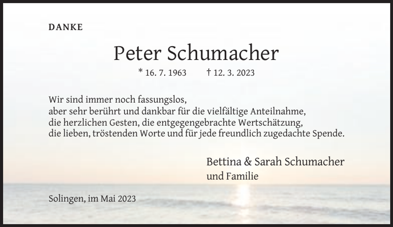 <p>DANKE</p><p>Peter Schumacher<br />* 16. 7. 1963</p><p>† 12. 3. 2023</p><p>Wir sind immer noch fassungslos,<br />aber sehr berührt und dankbar für die vielfältige Anteilnahme,<br />die herzlichen Gesten, die entgegengebrachte Wertschätzung,<br />die lieben, tröstenden Worte und für jede freundlich zugedachte Spende.</p><p>Bettina &amp; Sarah Schumacher<br />und Familie<br />Solingen, im Mai 2023</p>