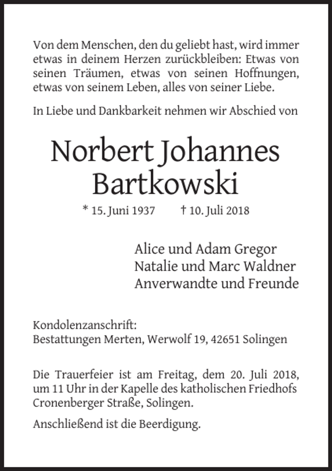 <p>Von dem Menschen, den du geliebt hast, wird immer<br />etwas in deinem Herzen zurückbleiben: Etwas von<br />seinen Träumen, etwas von seinen Hoffnungen,<br />etwas von seinem Leben, alles von seiner Liebe.<br />In Liebe und Dankbarkeit nehmen wir Abschied von</p><p>Norbert Johannes<br />Bartkowski<br />* 15. Juni 1937</p><p>† 10. Juli 2018</p><p>Alice und Adam Gregor<br />Natalie und Marc Waldner<br />Anverwandte und Freunde<br />Kondolenzanschrift:<br />Bestattungen Merten, Werwolf 19, 42651 Solingen<br />Die Trauerfeier ist am Freitag, dem 20. Juli 2018,<br />um 11 Uhr in der Kapelle des katholischen Friedhofs<br />Cronenberger Straße, Solingen.<br />Anschließend ist die Beerdigung.</p>