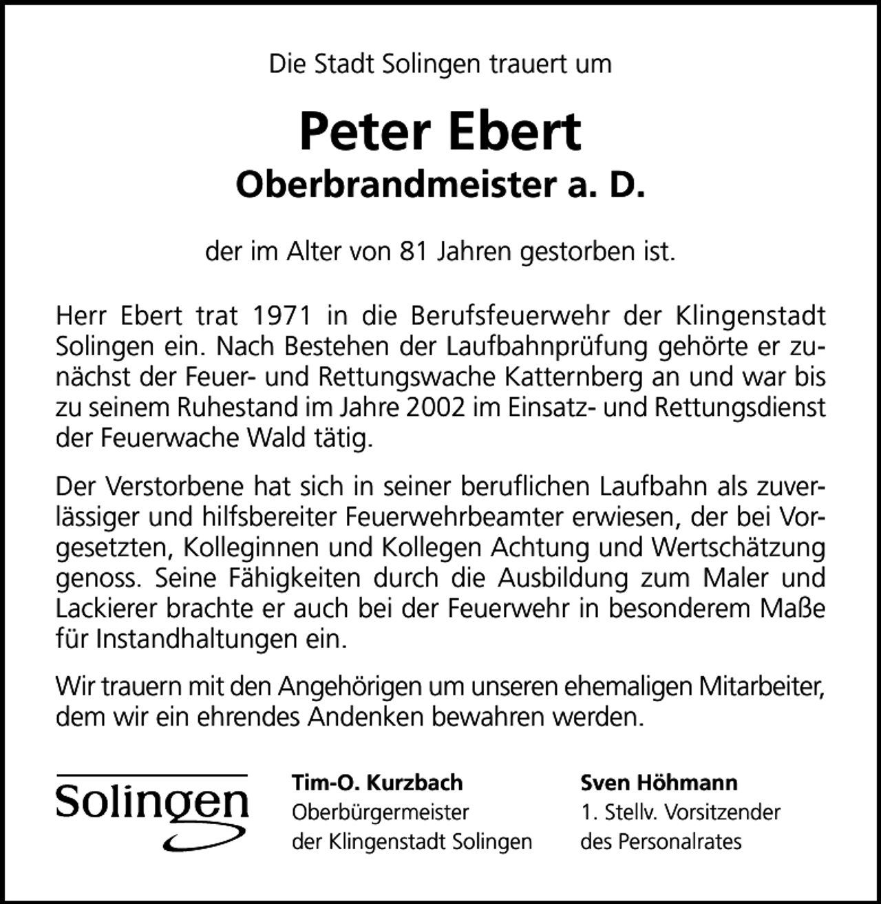 <p>Die Stadt Solingen trauert um</p><p>Peter Ebert</p><p>Oberbrandmeister a. D.<br />der im Alter von 81 Jahren gestorben ist.<br />Herr Ebert trat 1971 in die Berufsfeuerwehr der Klingenstadt<br />Solingen ein. Nach Bestehen der Laufbahnprüfung gehörte er zunächst der Feuer- und Rettungswache Katternberg an und war bis<br />zu seinem Ruhestand im Jahre 2002 im Einsatz- und Rettungsdienst<br />der Feuerwache Wald tätig.<br />Der Verstorbene hat sich in seiner beruﬂichen Laufbahn als zuverlässiger und hilfsbereiter Feuerwehrbeamter erwiesen, der bei Vorgesetzten, Kolleginnen und Kollegen Achtung und Wertschätzung<br />genoss. Seine Fähigkeiten durch die Ausbildung zum Maler und<br />Lackierer brachte er auch bei der Feuerwehr in besonderem Maße<br />für Instandhaltungen ein.<br />Wir trauern mit den Angehörigen um unseren ehemaligen Mitarbeiter,<br />dem wir ein ehrendes Andenken bewahren werden.<br />Tim-O. Kurzbach<br />Oberbürgermeister<br />der Klingenstadt Solingen</p><p>Sven Höhmann<br />1. Stellv. Vorsitzender<br />des Personalrates</p>