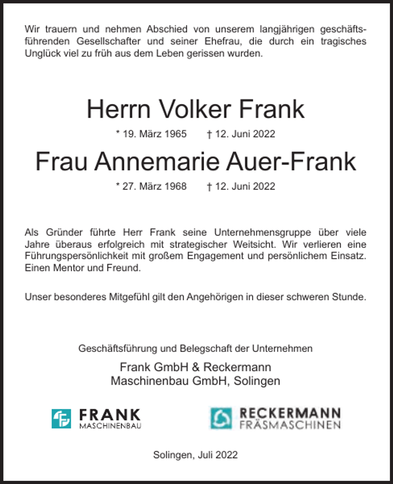 <p>Wir trauern und nehmen Abschied von unserem langjährigen geschäftsführenden Gesellschafter und seiner Ehefrau, die durch ein tragisches<br />Unglück viel zu früh aus dem Leben gerissen wurden.</p><p>Herrn Volker Frank<br />* 19. März 1965</p><p>† 12. Juni 2022</p><p>Frau Annemarie Auer-Frank<br />* 27. März 1968</p><p>† 12. Juni 2022</p><p>Als Gründer führte Herr Frank seine Unternehmensgruppe über viele<br />Jahre überaus erfolgreich mit strategischer Weitsicht. Wir verlieren eine<br />Führungspersönlichkeit mit großem Engagement und persönlichem Einsatz.<br />Einen Mentor und Freund.<br />Unser besonderes Mitgefühl gilt den Angehörigen in dieser schweren Stunde.</p><p>Geschäftsführung und Belegschaft der Unternehmen</p><p>Frank GmbH &amp; Reckermann<br />Maschinenbau GmbH, Solingen</p><p>Solingen, Juli 2022</p>