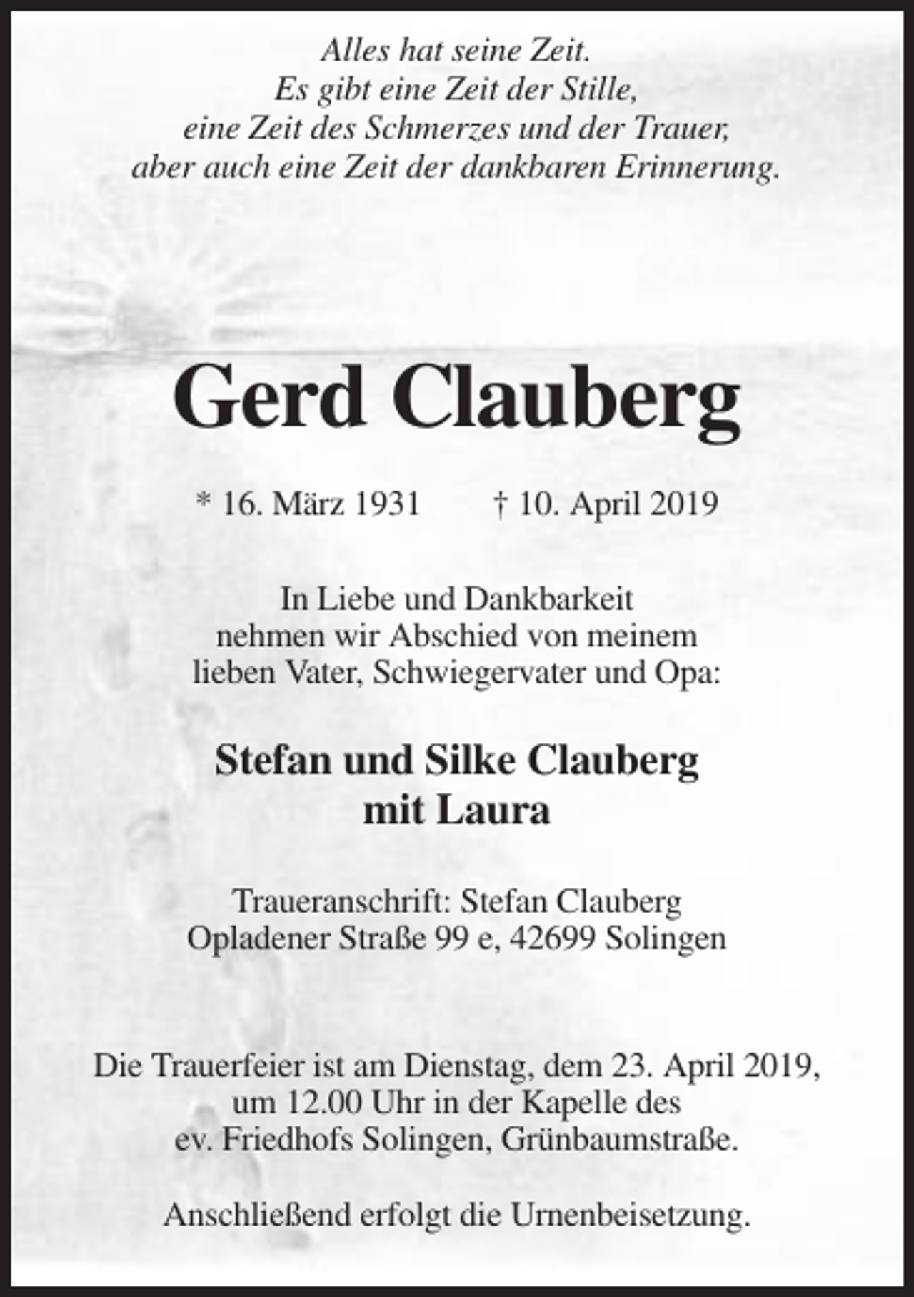 <p>Alles hat seine Zeit.<br />Es gibt eine Zeit der Stille,<br />eine Zeit des Schmerzes und der Trauer,<br />aber auch eine Zeit der dankbaren Erinnerung.</p><p>Gerd Clauberg<br />* 16. März 1931</p><p>† 10. April 2019</p><p>In Liebe und Dankbarkeit<br />nehmen wir Abschied von meinem<br />lieben Vater, Schwiegervater und Opa:</p><p>Stefan und Silke Clauberg<br />mit Laura<br />Traueranschrift: Stefan Clauberg<br />Opladener Straße 99 e, 42699 Solingen</p><p>Die Trauerfeier ist am Dienstag, dem 23. April 2019,<br />um 12.00 Uhr in der Kapelle des<br />ev. Friedhofs Solingen, Grünbaumstraße.<br />Anschließend erfolgt die Urnenbeisetzung.</p>