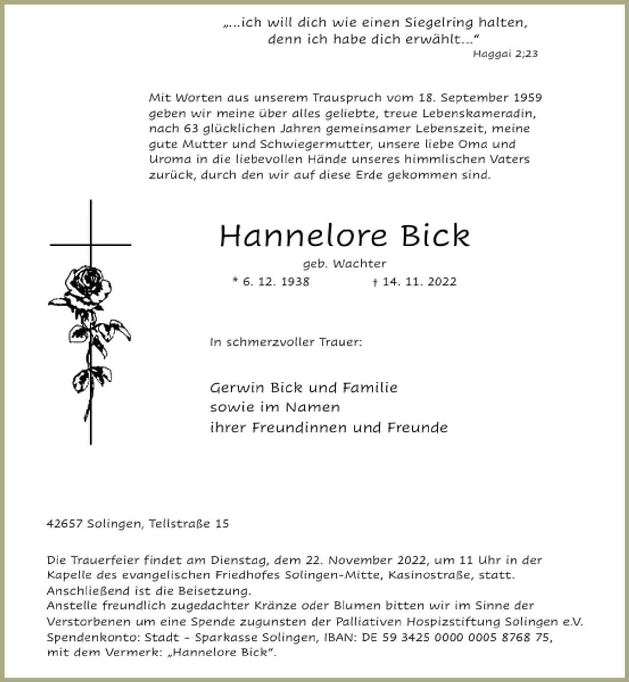 <p>„…ich will dich wie einen Siegelring halten,<br />denn ich habe dich erwählt…“</p><p>Haggai 2;23</p><p>Mit Worten aus unserem Trauspruch vom 18. September 1959<br />geben wir meine über alles geliebte, treue Lebenskameradin,<br />nach 63 glücklichen Jahren gemeinsamer Lebenszeit, meine<br />gute Mutter und Schwiegermutter, unsere liebe Oma und<br />Uroma in die liebevollen Hände unseres himmlischen Vaters<br />zurück, durch den wir auf diese Erde gekommen sind.</p><p>Hannelore Bick<br />geb. Wachter</p><p>* 6. 12. 1938</p><p>† 14. 11. 2022</p><p>In schmerzvoller Trauer:</p><p>Gerwin Bick und Familie<br />sowie im Namen<br />ihrer Freundinnen und Freunde</p><p>42657 Solingen, Tellstraße 15<br />Die Trauerfeier ﬁndet am Dienstag, dem 22. November 2022, um 11 Uhr in der<br />Kapelle des evangelischen Friedhofes Solingen-Mitte, Kasinostraße, statt.<br />Anschließend ist die Beisetzung.<br />Anstelle freundlich zugedachter Kränze oder Blumen bitten wir im Sinne der<br />Verstorbenen um eine Spende zugunsten der Palliativen Hospizstiftung Solingen e.V.<br />Spendenkonto: Stadt - Sparkasse Solingen, IBAN: DE 59 3425 05 8768 75,<br />mit dem Vermerk: „Hannelore Bick“.</p>
