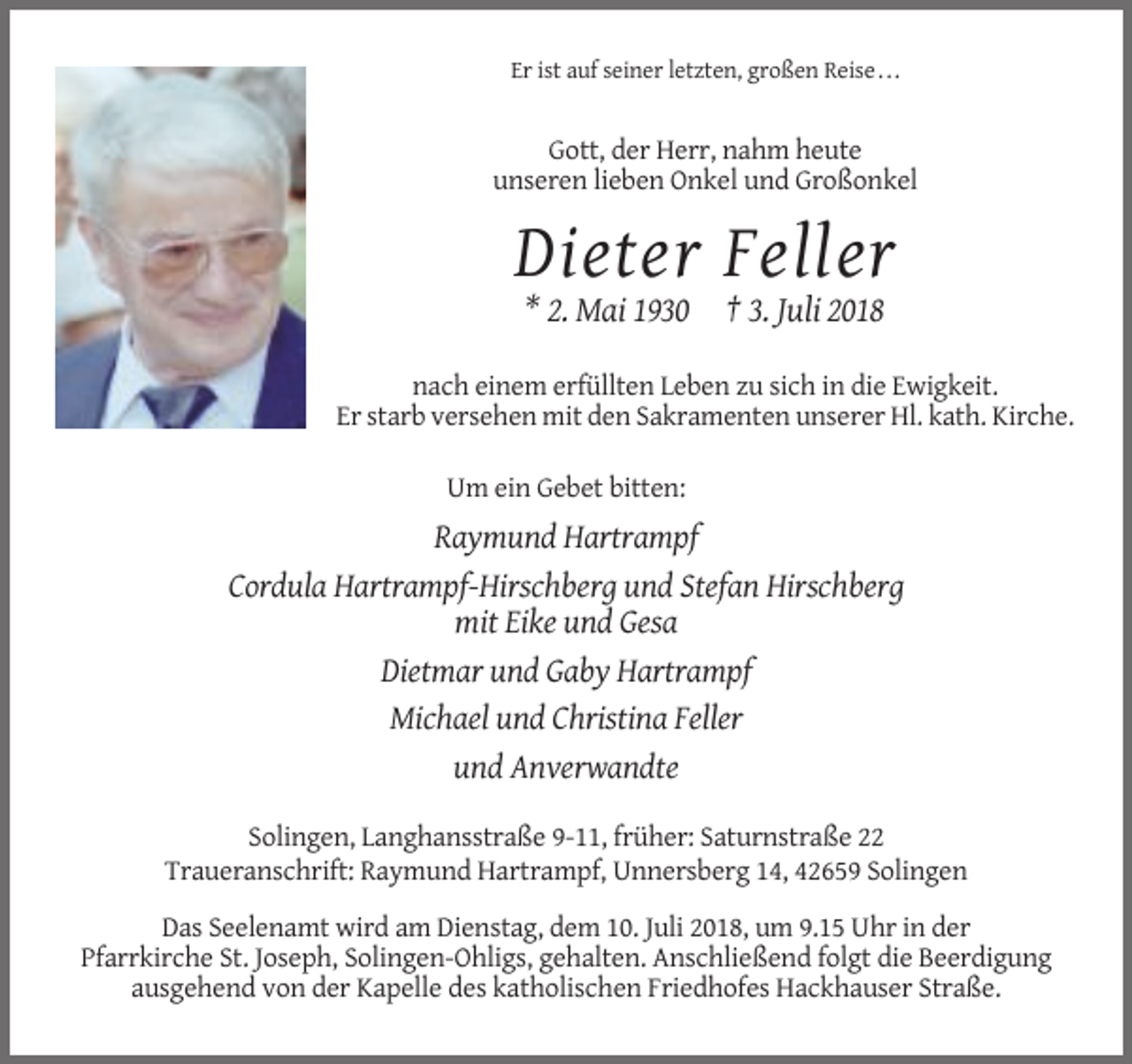 <p>Er ist auf seiner letzten, großen Reise . . .</p><p>Gott, der Herr, nahm heute<br />unseren lieben Onkel und Großonkel</p><p>Dieter Feller<br />* 2. Mai 1930 † 3. Juli 2018<br />nach einem erfüllten Leben zu sich in die Ewigkeit.<br />Er starb versehen mit den Sakramenten unserer Hl. kath. Kirche.<br />Um ein Gebet bitten:</p><p>Raymund Hartrampf<br />Cordula Hartrampf-Hirschberg und Stefan Hirschberg<br />mit Eike und Gesa<br />Dietmar und Gaby Hartrampf<br />Michael und Christina Feller<br />und Anverwandte<br />Solingen, Langhansstraße 9-11, früher: Saturnstraße 22<br />Traueranschrift: Raymund Hartrampf, Unnersberg 14, 42659 Solingen<br />Das Seelenamt wird am Dienstag, dem 10. Juli 2018, um 9.15 Uhr in der<br />Pfarrkirche St. Joseph, Solingen-Ohligs, gehalten. Anschließend folgt die Beerdigung<br />ausgehend von der Kapelle des katholischen Friedhofes Hackhauser Straße.</p>