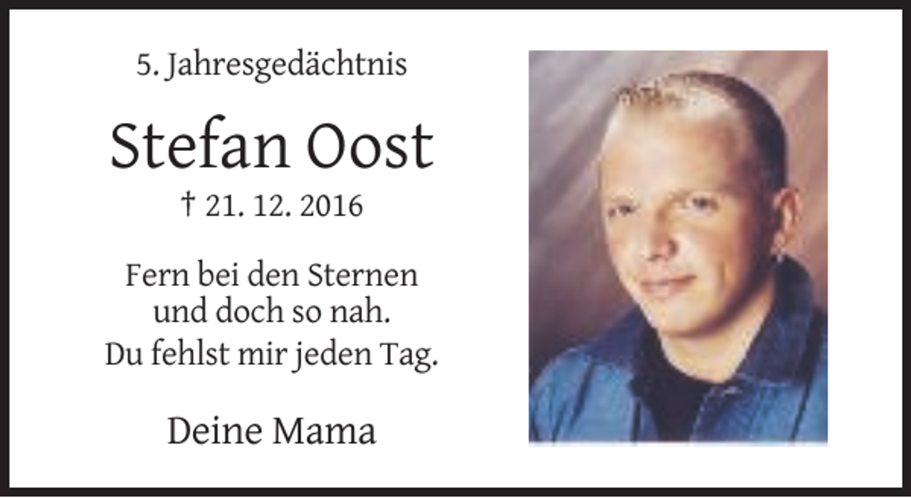 <p>5. Jahresgedächtnis</p><p>Stefan Oost<br />† 21. 12. 2016<br />Fern bei den Sternen<br />und doch so nah.<br />Du fehlst mir jeden Tag.</p><p>Deine Mama</p>