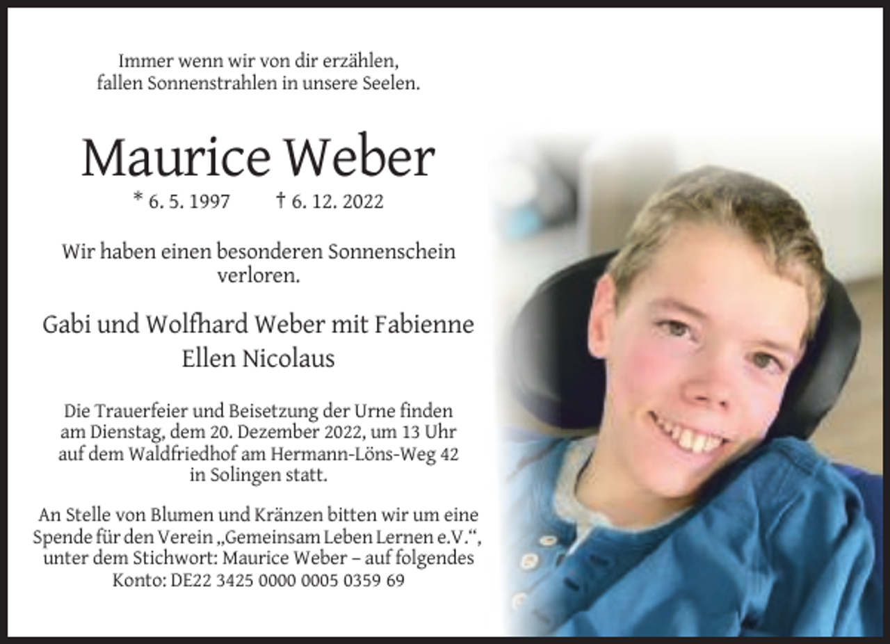 <p>Immer wenn wir von dir erzählen,<br />fallen Sonnenstrahlen in unsere Seelen.</p><p>Maurice Weber<br />* 6. 5. 1997</p><p>† 6. 12. 2022</p><p>Wir haben einen besonderen Sonnenschein<br />verloren.</p><p>Gabi und Wolfhard Weber mit Fabienne<br />Ellen Nicolaus<br />Die Trauerfeier und Beisetzung der Urne finden<br />am Dienstag, dem 20. Dezember 2022, um 13 Uhr<br />auf dem Waldfriedhof am Hermann-Löns-Weg 42<br />in Solingen statt.<br />An Stelle von Blumen und Kränzen bitten wir um eine<br />Spende für den Verein „Gemeinsam Leben Lernen e.V.“,<br />unter dem Stichwort: Maurice Weber – auf folgendes<br />Konto: DE22 3425 05 0359 69</p>