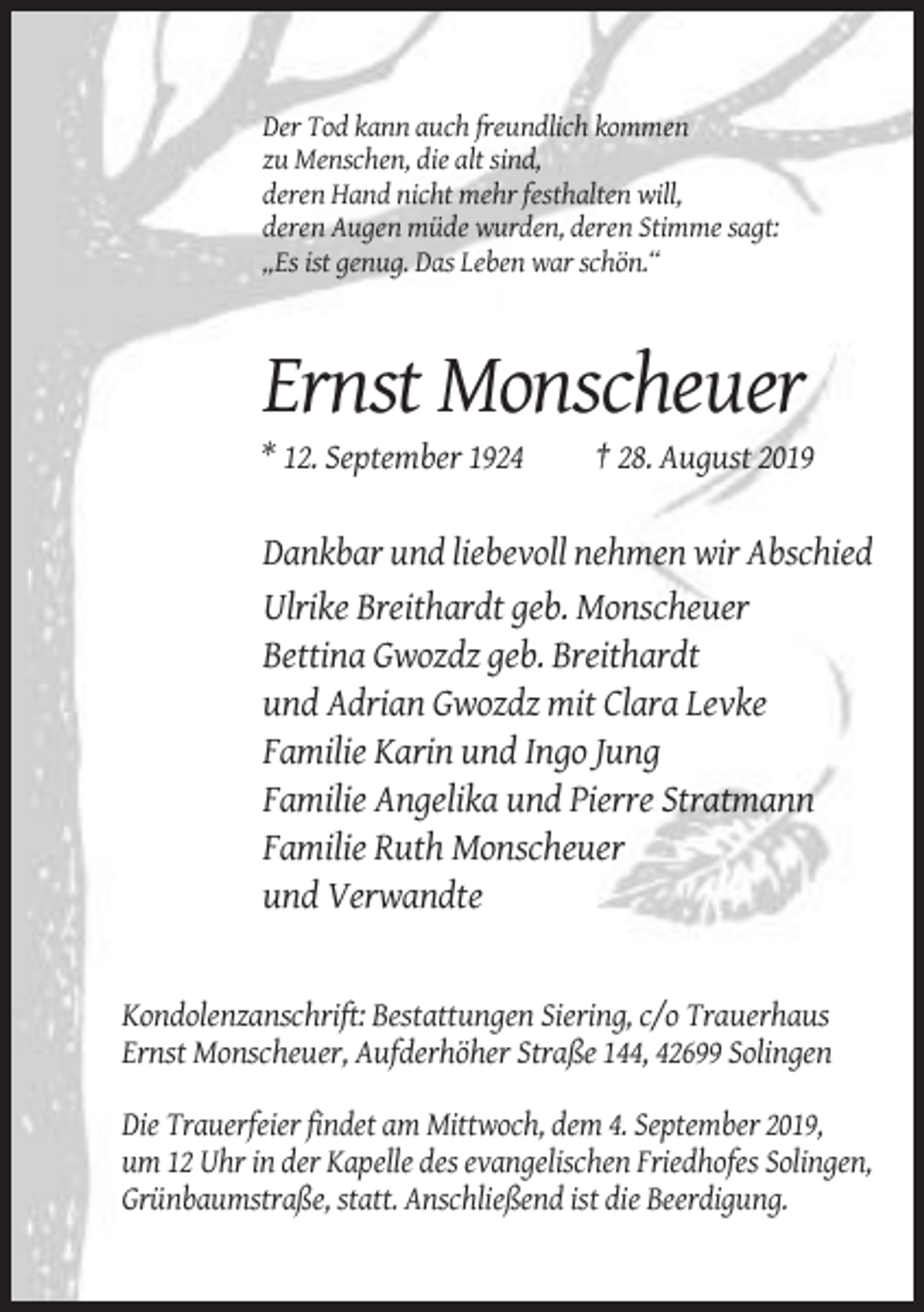 <p>Der Tod kann auch freundlich kommen<br />zu Menschen, die alt sind,<br />deren Hand nicht mehr festhalten will,<br />deren Augen müde wurden, deren Stimme sagt:<br />„Es ist genug. Das Leben war schön.“</p><p>Ernst Monscheuer<br />* 12. September 1924</p><p>† 28. August 2019</p><p>Dankbar und liebevoll nehmen wir Abschied<br />Ulrike Breithardt geb. Monscheuer<br />Bettina Gwozdz geb. Breithardt<br />und Adrian Gwozdz mit Clara Levke<br />Familie Karin und Ingo Jung<br />Familie Angelika und Pierre Stratmann<br />Familie Ruth Monscheuer<br />und Verwandte</p><p>Kondolenzanschrift: Bestattungen Siering, c/o Trauerhaus<br />Ernst Monscheuer, Aufderhöher Straße 144, 42699 Solingen<br />Die Trauerfeier findet am Mittwoch, dem 4. September 2019,<br />um 12 Uhr in der Kapelle des evangelischen Friedhofes Solingen,<br />Grünbaumstraße, statt. Anschließend ist die Beerdigung.</p>
