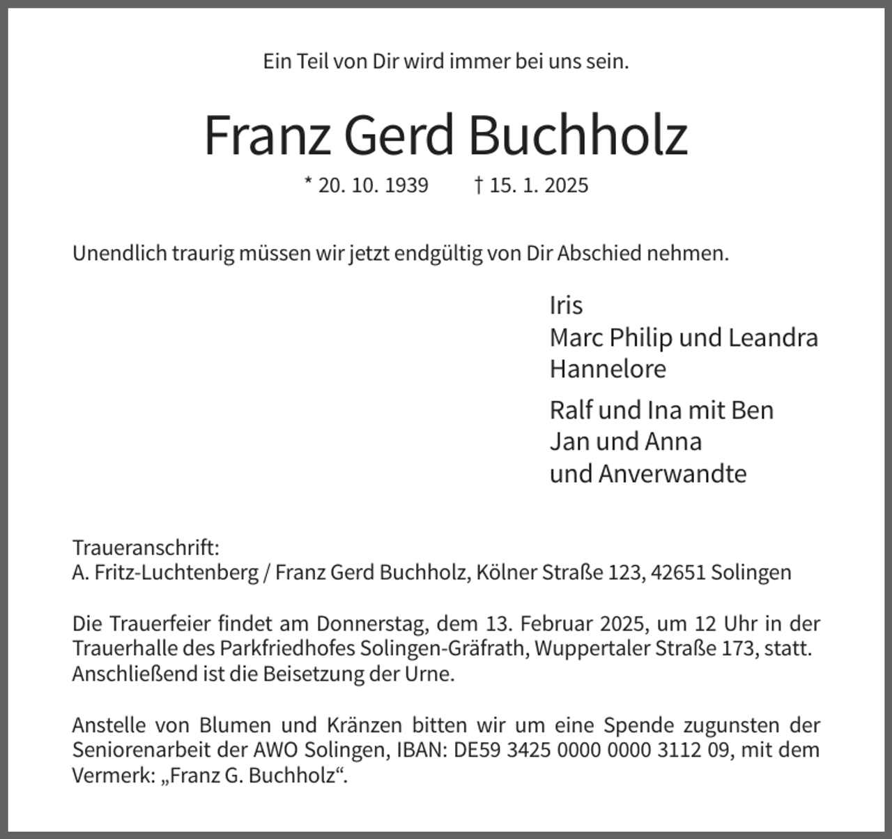 <p>Ein Teil von Dir wird immer bei uns sein.</p><p>Franz Gerd Buchholz<br />* 20. 10. 1939</p><p>† 15. 1. 2025</p><p>Unendlich traurig müssen wir jetzt endgültig von Dir Abschied nehmen.</p><p>Iris<br />Marc Philip und Leandra<br />Hannelore<br />Ralf und Ina mit Ben<br />Jan und Anna<br />und Anverwandte<br />Traueranschrift:<br />A. Fritz-Luchtenberg / Franz Gerd Buchholz, Kölner Straße 123, 42651 Solingen<br />Die Trauerfeier findet am Donnerstag, dem 13. Februar 2025, um 12 Uhr in der<br />Trauerhalle des Parkfriedhofes Solingen-Gräfrath, Wuppertaler Straße 173, statt.<br />Anschließend ist die Beisetzung der Urne.<br />Anstelle von Blumen und Kränzen bitten wir um eine Spende zugunsten der<br />Seniorenarbeit der AWO Solingen, IBAN: DE59 3425 3112 09, mit dem<br />Vermerk: „Franz G. Buchholz“.</p>
