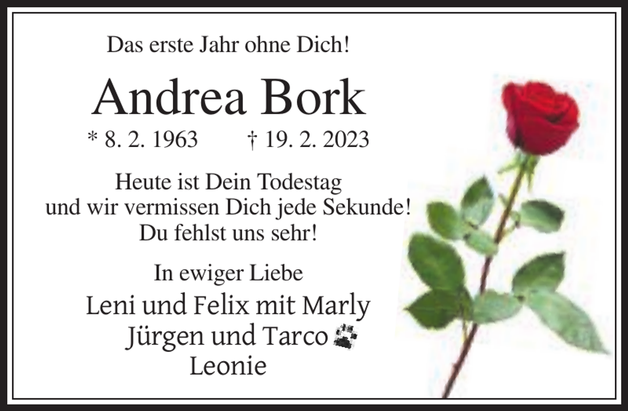 <p>Das erste Jahr ohne Dich!</p><p>Andrea Bork<br />* 8. 2. 1963</p><p>† 19. 2. 2023</p><p>Heute ist Dein Todestag<br />und wir vermissen Dich jede Sekunde!<br />Du fehlst uns sehr!<br />In ewiger Liebe</p><p>Leni und Felix mit Marly<br />Jürgen und Tarco<br />Leonie</p>