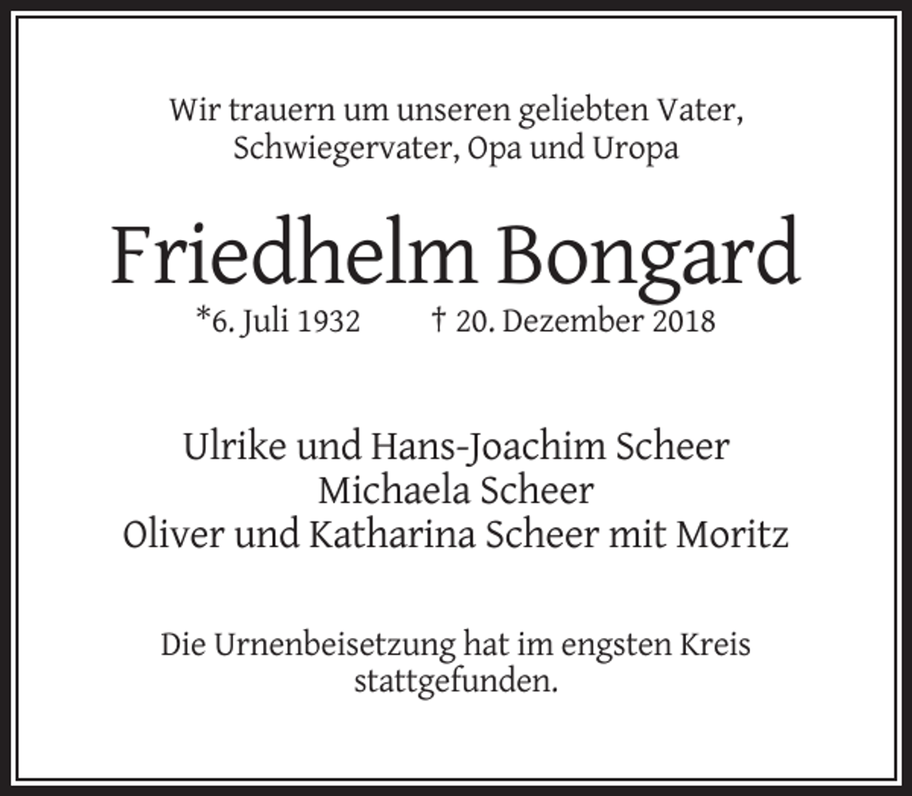 <p>Wir trauern um unseren geliebten Vater,<br />Schwiegervater, Opa und Uropa</p><p>Friedhelm Bongard<br />*6. Juli 1932</p><p>† 20. Dezember 2018</p><p>Ulrike und Hans-Joachim Scheer<br />Michaela Scheer<br />Oliver und Katharina Scheer mit Moritz<br />Die Urnenbeisetzung hat im engsten Kreis<br />stattgefunden.</p>