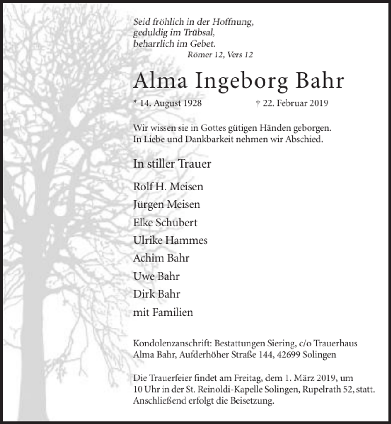 <p>Seid fröhlich in der Hoffnung,<br />geduldig im Trübsal,<br />beharrlich im Gebet.<br />Römer 12, Vers 12</p><p>Alma Ingeborg Bahr<br />* 14. August 1928</p><p>† 22. Februar 2019</p><p>Wir wissen sie in Gottes gütigen Händen geborgen.<br />In Liebe und Dankbarkeit nehmen wir Abschied.</p><p>In stiller Trauer<br />Rolf H. Meisen<br />Jürgen Meisen<br />Elke Schubert<br />Ulrike Hammes<br />Achim Bahr<br />Uwe Bahr<br />Dirk Bahr<br />mit Familien<br />Kondolenzanschrift: Bestattungen Siering, c/o Trauerhaus<br />Alma Bahr, Aufderhöher Straße 144, 42699 Solingen<br />Die Trauerfeier findet am Freitag, dem 1. März 2019, um<br />10 Uhr in der St. Reinoldi-Kapelle Solingen, Rupelrath 52, statt.<br />Anschließend erfolgt die Beisetzung.</p>