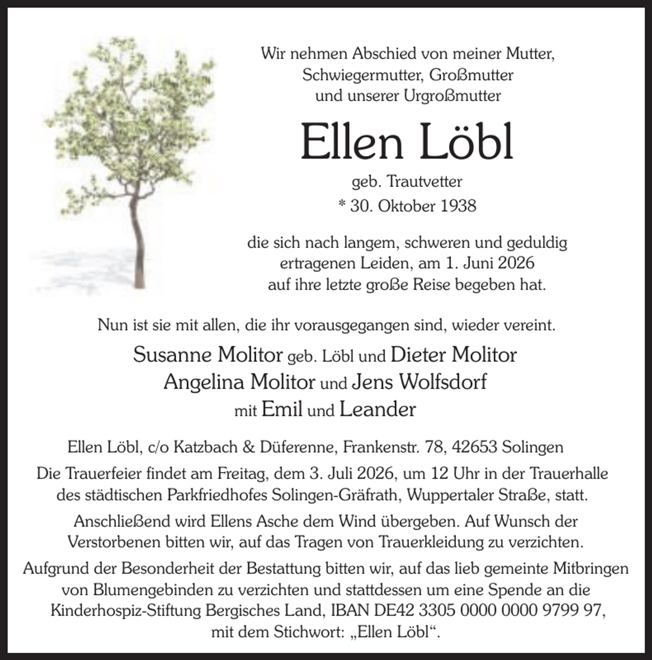 <p>Wir nehmen Abschied von meiner Mutter,<br />Schwiegermutter, Großmutter<br />und unserer Urgroßmutter</p><p>Ellen Löbl<br />geb. Trautvetter<br />* 30. Oktober 1938</p><p>die sich nach langem, schweren und geduldig<br />ertragenen Leiden, am 1. Juni 2026<br />auf ihre letzte große Reise begeben hat.<br />Nun ist sie mit allen, die ihr vorausgegangen sind, wieder vereint.</p><p>Susanne Molitor geb. Löbl und Dieter Molitor<br />Angelina Molitor und Jens Wolfsdorf<br />mit Emil und Leander<br />Ellen Löbl, c/o Katzbach &amp; Düferenne, Frankenstr. 78, 42653 Solingen<br />Die Trauerfeier findet am Freitag, dem 3. Juli 2026, um 12 Uhr in der Trauerhalle<br />des städtischen Parkfriedhofes Solingen-Gräfrath, Wuppertaler Straße, statt.<br />Anschließend wird Ellens Asche dem Wind übergeben. Auf Wunsch der<br />Verstorbenen bitten wir, auf das Tragen von Trauerkleidung zu verzichten.<br />Aufgrund der Besonderheit der Bestattung bitten wir, auf das lieb gemeinte Mitbringen<br />von Blumengebinden zu verzichten und stattdessen um eine Spende an die<br />Kinderhospiz-Stiftung Bergisches Land, IBAN DE42 3305 9797,<br />mit dem Stichwort: „Ellen Löbl“.</p>