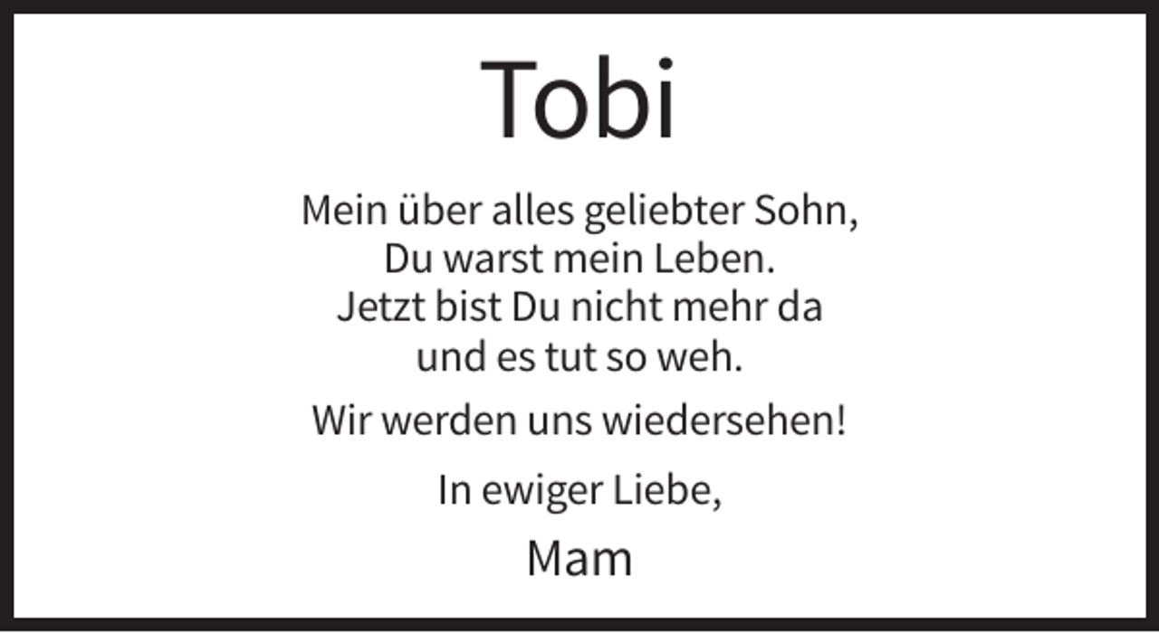 <p>Tobi<br />Mein über alles geliebter Sohn,<br />Du warst mein Leben.<br />Jetzt bist Du nicht mehr da<br />und es tut so weh.<br />Wir werden uns wiedersehen!<br />In ewiger Liebe,</p><p>Mam</p>