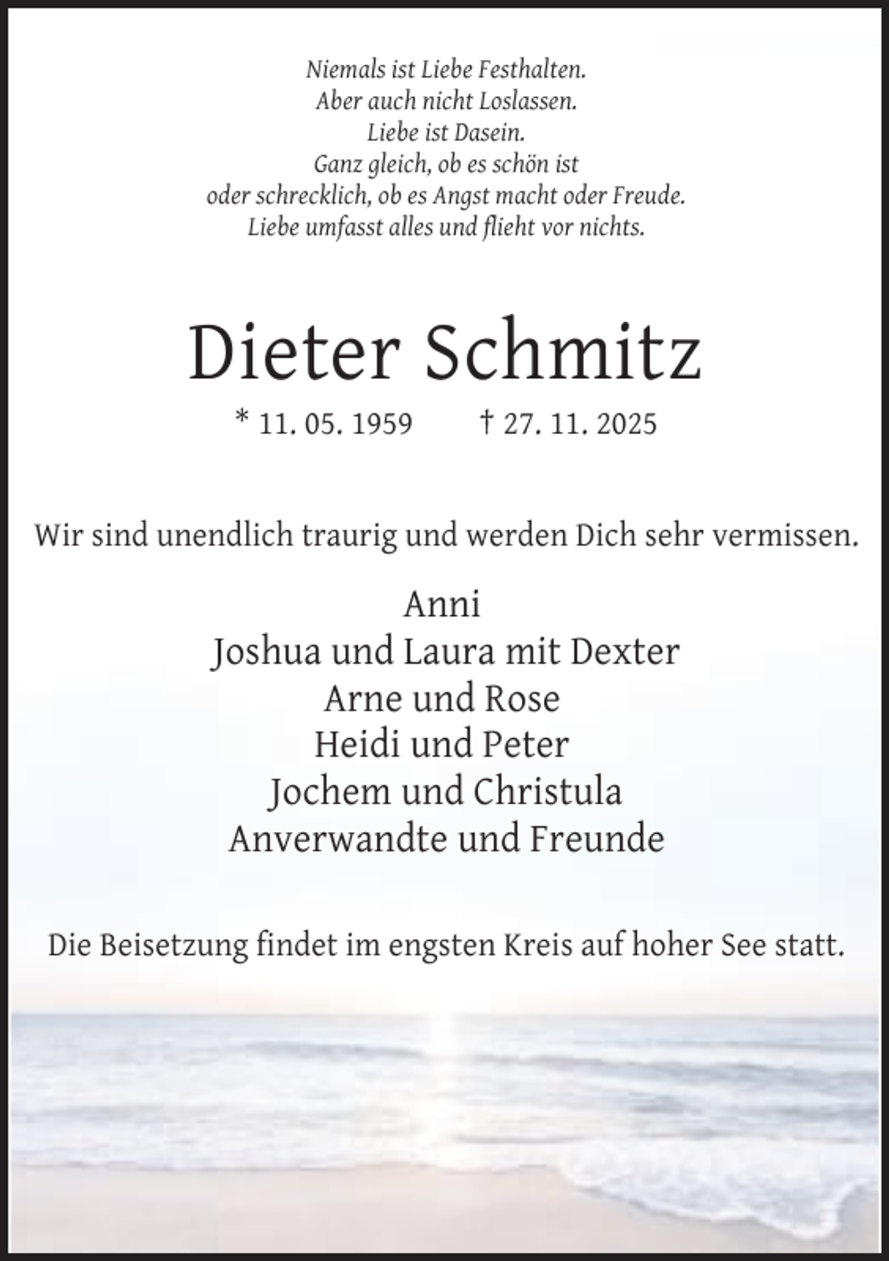 <p>Niemals ist Liebe Festhalten.<br />Aber auch nicht Loslassen.<br />Liebe ist Dasein.<br />Ganz gleich, ob es schön ist<br />oder schrecklich, ob es Angst macht oder Freude.<br />Liebe umfasst alles und flieht vor nichts.</p><p>Dieter Schmitz<br />* 11. 05. 1959</p><p>† 27. 11. 2025</p><p>Wir sind unendlich traurig und werden Dich sehr vermissen.</p><p>Anni<br />Joshua und Laura mit Dexter<br />Arne und Rose<br />Heidi und Peter<br />Jochem und Christula<br />Anverwandte und Freunde<br />Die Beisetzung findet im engsten Kreis auf hoher See statt.</p>