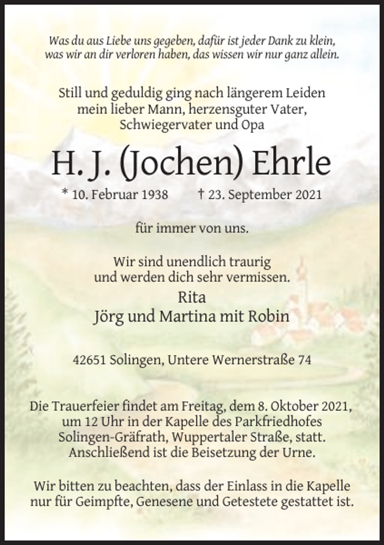 <p>Was du aus Liebe uns gegeben, dafür ist jeder Dank zu klein,<br />was wir an dir verloren haben, das wissen wir nur ganz allein.</p><p>Still und geduldig ging nach längerem Leiden<br />mein lieber Mann, herzensguter Vater,<br />Schwiegervater und Opa</p><p>H. J. (Jochen) Ehrle<br />* 10. Februar 1938</p><p>† 23. September 2021</p><p>für immer von uns.<br />Wir sind unendlich traurig<br />und werden dich sehr vermissen.</p><p>Rita<br />Jörg und Martina mit Robin<br />42651 Solingen, Untere Wernerstraße 74</p><p>Die Trauerfeier findet am Freitag, dem 8. Oktober 2021,<br />um 12 Uhr in der Kapelle des Parkfriedhofes<br />Solingen-Gräfrath, Wuppertaler Straße, statt.<br />Anschließend ist die Beisetzung der Urne.<br />Wir bitten zu beachten, dass der Einlass in die Kapelle<br />nur für Geimpfte, Genesene und Getestete gestattet ist.</p>