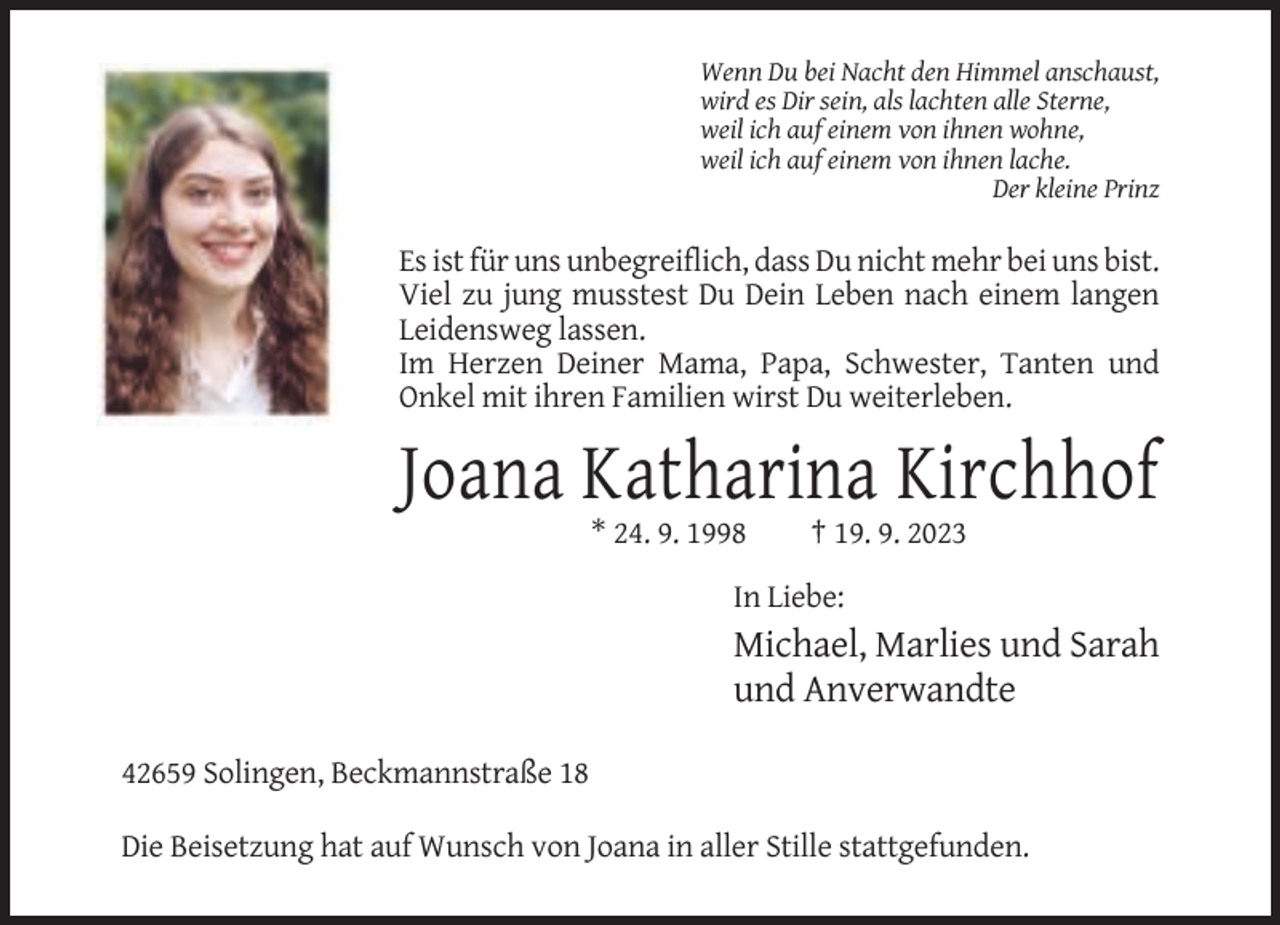 <p>Wenn Du bei Nacht den Himmel anschaust,<br />wird es Dir sein, als lachten alle Sterne,<br />weil ich auf einem von ihnen wohne,<br />weil ich auf einem von ihnen lache.<br />Der kleine Prinz</p><p>Es ist für uns unbegreiflich, dass Du nicht mehr bei uns bist.<br />Viel zu jung musstest Du Dein Leben nach einem langen<br />Leidensweg lassen.<br />Im Herzen Deiner Mama, Papa, Schwester, Tanten und<br />Onkel mit ihren Familien wirst Du weiterleben.</p><p>Joana Katharina Kirchhof<br />* 24. 9. 1998</p><p>† 19. 9. 2023</p><p>In Liebe:</p><p>Michael, Marlies und Sarah<br />und Anverwandte<br />42659 Solingen, Beckmannstraße 18<br />Die Beisetzung hat auf Wunsch von Joana in aller Stille stattgefunden.</p>