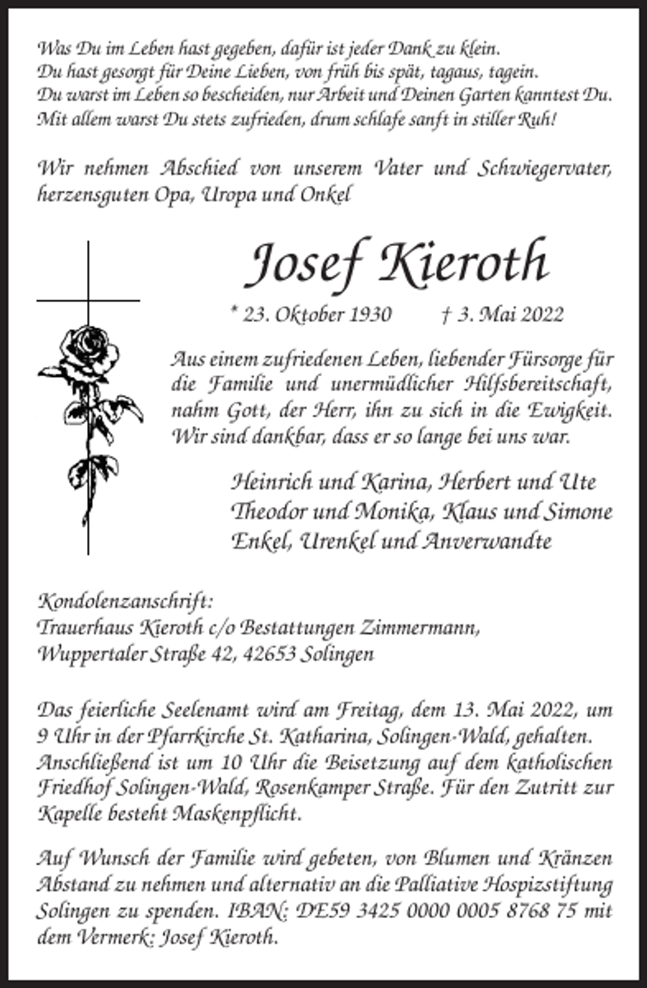 <p>Was Du im Leben hast gegeben, dafür ist jeder Dank zu klein.<br />Du hast gesorgt für Deine Lieben, von früh bis spät, tagaus, tagein.<br />Du warst im Leben so bescheiden, nur Arbeit und Deinen Garten kanntest Du.<br />Mit allem warst Du stets zufrieden, drum schlafe sanft in stiller Ruh!</p><p>Wir nehmen Abschied von unserem Vater und Schwiegervater,<br />herzensguten Opa, Uropa und Onkel</p><p>Josef Kieroth<br />* 23. Oktober 1930</p><p>† 3. Mai 2022</p><p>Aus einem zufriedenen Leben, liebender Fürsorge für<br />die Familie und unermüdlicher Hilfsbereitschaft,<br />nahm Gott, der Herr, ihn zu sich in die Ewigkeit.<br />Wir sind dankbar, dass er so lange bei uns war.</p><p>Heinrich und Karina, Herbert und Ute<br />Theodor und Monika, Klaus und Simone<br />Enkel, Urenkel und Anverwandte<br />Kondolenzanschrift:<br />Trauerhaus Kieroth c/o Bestattungen Zimmermann,<br />Wuppertaler Straße 42, 42653 Solingen<br />Das feierliche Seelenamt wird am Freitag, dem 13. Mai 2022, um<br />9 Uhr in der Pfarrkirche St. Katharina, Solingen-Wald, gehalten.<br />Anschließend ist um 10 Uhr die Beisetzung auf dem katholischen<br />Friedhof Solingen-Wald, Rosenkamper Straße. Für den Zutritt zur<br />Kapelle besteht Maskenpflicht.<br />Auf Wunsch der Familie wird gebeten, von Blumen und Kränzen<br />Abstand zu nehmen und alternativ an die Palliative Hospizstiftung<br />Solingen zu spenden. IBAN: DE59 3425 05 8768 75 mit<br />dem Vermerk: Josef Kieroth.</p>