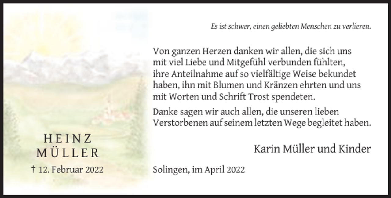 <p>Es ist schwer, einen geliebten Menschen zu verlieren.</p><p>Von ganzen Herzen danken wir allen, die sich uns<br />mit viel Liebe und Mitgefühl verbunden fühlten,<br />ihre Anteilnahme auf so vielfältige Weise bekundet<br />haben, ihn mit Blumen und Kränzen ehrten und uns<br />mit Worten und Schrift Trost spendeten.<br />Danke sagen wir auch allen, die unseren lieben<br />Verstorbenen auf seinem letzten Wege begleitet haben.</p><p>HEINZ<br />MÜLLER<br />† 12. Februar 2022</p><p>Karin Müller und Kinder<br />Solingen, im April 2022</p>