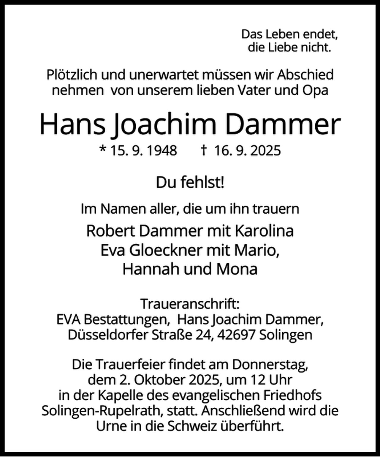 <p>Das Leben endet,<br />die Liebe nicht.</p><p>Plötzlich und unerwartet müssen wir Abschied<br />nehmen von unserem lieben Vater und Opa</p><p>Hans Joachim Dammer<br />* 15. 9. 1948</p><p>† 16. 9. 2025</p><p>Du fehlst!<br />Im Namen aller, die um ihn trauern</p><p>Robert Dammer mit Karolina<br />Eva Gloeckner mit Mario,<br />Hannah und Mona<br />Traueranschrift:<br />EVA Bestattungen, Hans Joachim Dammer,<br />Düsseldorfer Straße 24, 42697 Solingen<br />Die Trauerfeier ﬁndet am Donnerstag,<br />dem 2. Oktober 2025, um 12 Uhr<br />in der Kapelle des evangelischen Friedhofs<br />Solingen-Rupelrath, statt. Anschließend wird die<br />Urne in die Schweiz überführt.</p>